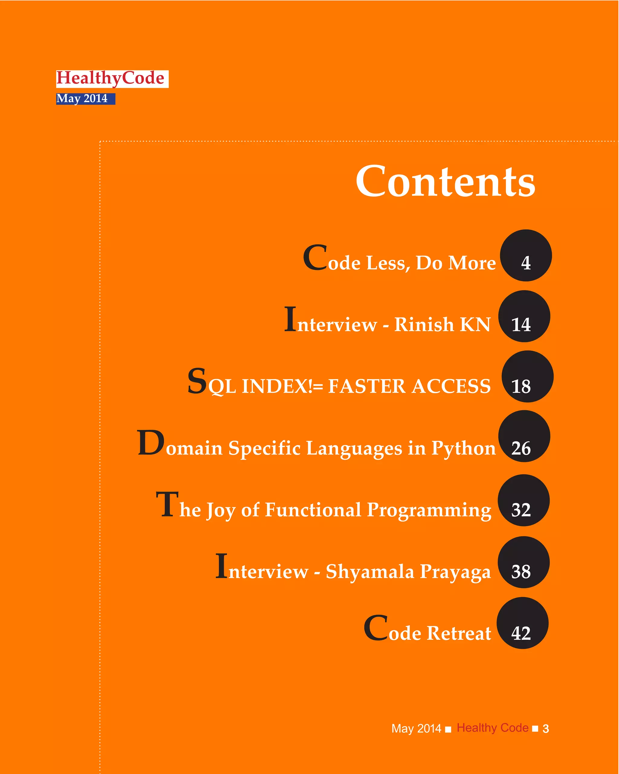 Healthy CodeMay 2014 3
Contents
HealthyCode
May 2014
Code Less, Do More 4
Interview - Rinish KN 14
SQL INDEX!= FASTER ACCESS 18
Domain Specific Languages in Python 26
The Joy of Functional Programming 32
Interview - Shyamala Prayaga 38
Code Retreat 42
 