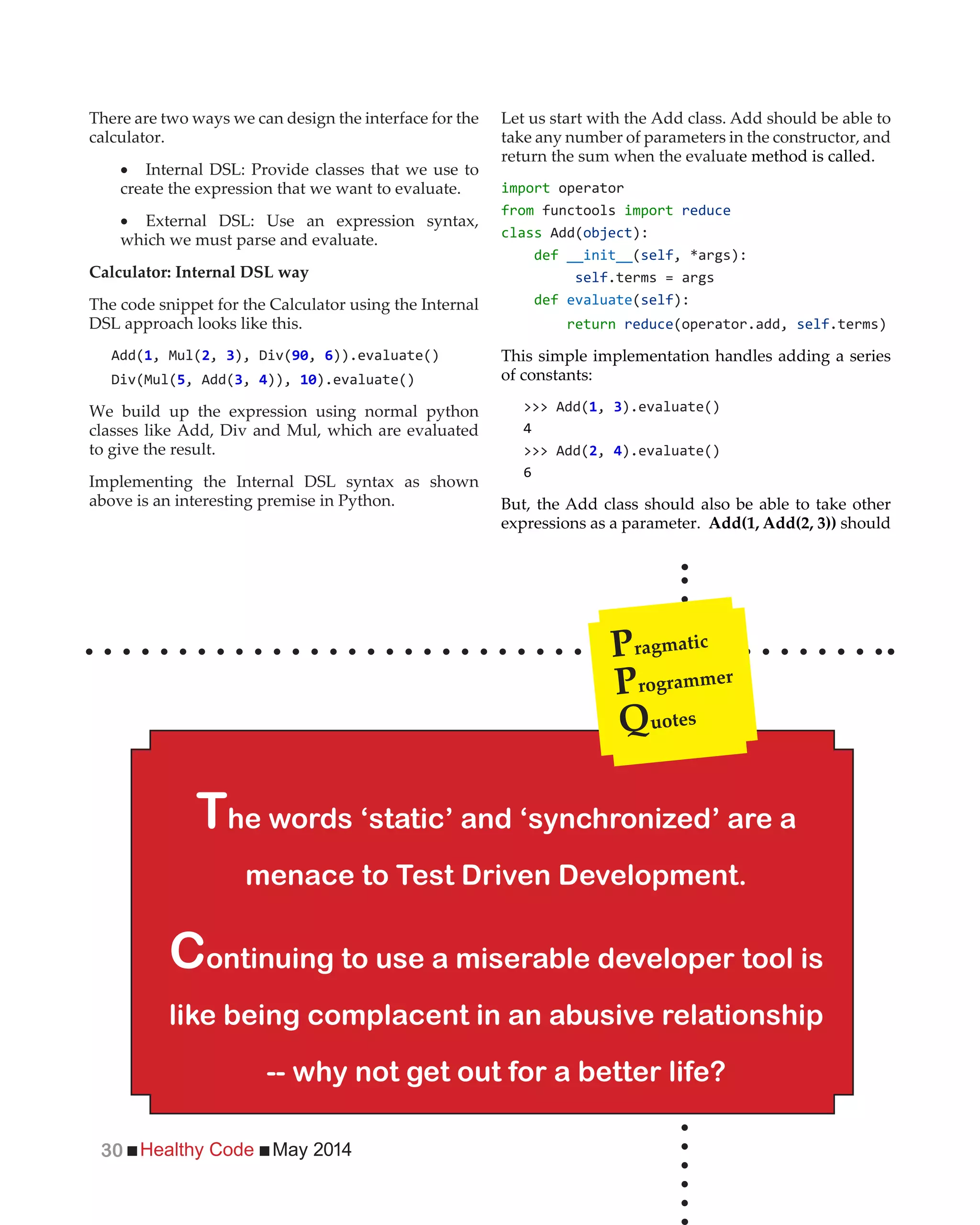 Healthy Code May 201430
There are two ways we can design the interface for the
calculator.
Internal DSL: Provide classes that we use to
create the expression that we want to evaluate.
External DSL: Use an expression syntax,
which we must parse and evaluate.
Calculator: Internal DSL way
The code snippet for the Calculator using the Internal
DSL approach looks like this.
Add( , Mul(2, 3 , 6)).evaluate()
, Add(3, 4)), ).evaluate()
We build up the expression using normal python
classes like Add, Div and Mul, which are evaluated
to give the result.
Implementing the Internal DSL syntax as shown
above is an interesting premise in Python.
Let us start with the Add class. Add should be able to
take any number of parameters in the constructor, and
return the sum when the evaluate method is called.
import operator
from functools import reduce
class Add( ):
def __init__(self
self.terms = args
def evaluate(self):
return reduce(operator.add, self.terms)
This simple implementation handles adding a series
of constants:
>>> Add( , 3).evaluate()
4
>>> Add(2, 4).evaluate()
6
But, the Add class should also be able to take other
expressions as a parameter. Add(1, Add(2, 3)) should
The words ‘static’ and ‘synchronized’ are a
menace to Test Driven Development.
Continuing to use a miserable developer tool is
like being complacent in an abusive relationship
-- why not get out for a better life?
Pragmatic
Programmer
Quotes
 