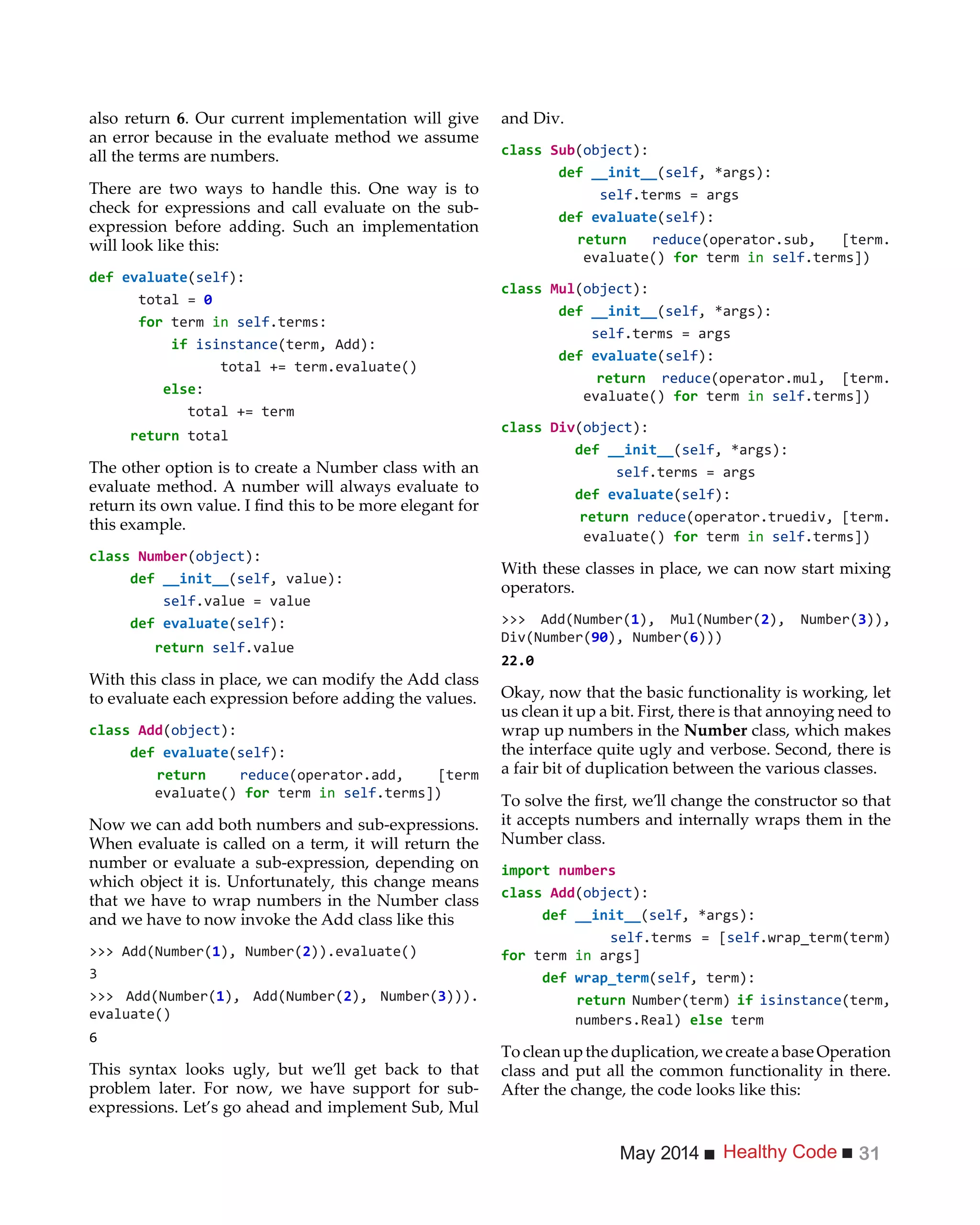 Healthy CodeMay 2014 31
also return 6. Our current implementation will give
an error because in the evaluate method we assume
all the terms are numbers.
There are two ways to handle this. One way is to
check for expressions and call evaluate on the sub-
expression before adding. Such an implementation
will look like this:
(self):
total =
for term in self.terms:
if isinstance(term, Add):
total += term.evaluate()
:
total += term
total
The other option is to create a Number class with an
evaluate method. A number will always evaluate to
this example.
( ):
(self, value):
self.value = value
(self):
self.value
With this class in place, we can modify the Add class
to evaluate each expression before adding the values.
( ):
(self):
reduce(operator.add, [term
evaluate() for term in self.terms])
Now we can add both numbers and sub-expressions.
When evaluate is called on a term, it will return the
number or evaluate a sub-expression, depending on
which object it is. Unfortunately, this change means
that we have to wrap numbers in the Number class
and we have to now invoke the Add class like this
>>> Add(Number( ), Number(2)).evaluate()
>>> Add(Number( ), Add(Number(2), Number(3))).
evaluate()
6
This syntax looks ugly, but we’ll get back to that
problem later. For now, we have support for sub-
expressions. Let’s go ahead and implement Sub, Mul
and Div.
( ):
(self
self.terms = args
(self):
reduce(operator.sub, [term.
evaluate() for term in self.terms])
( ):
(self
self.terms = args
(self):
reduce(operator.mul, [term.
evaluate() for term in self.terms])
( ):
(self
self.terms = args
(self):
reduce(operator.truediv, [term.
evaluate() for term in self.terms])
With these classes in place, we can now start mixing
operators.
>>> Add(Number( ), Mul(Number(2), Number(3)),
), Number(6)))
Okay, now that the basic functionality is working, let
us clean it up a bit. First, there is that annoying need to
wrap up numbers in the Number class, which makes
the interface quite ugly and verbose. Second, there is
a fair bit of duplication between the various classes.
it accepts numbers and internally wraps them in the
Number class.
import
( ):
(self
self.terms = [self.wrap_term(term)
for term in args]
(self, term):
Number(term) if isinstance(term,
term
To clean up the duplication, we create a base Operation
class and put all the common functionality in there.
After the change, the code looks like this:
 