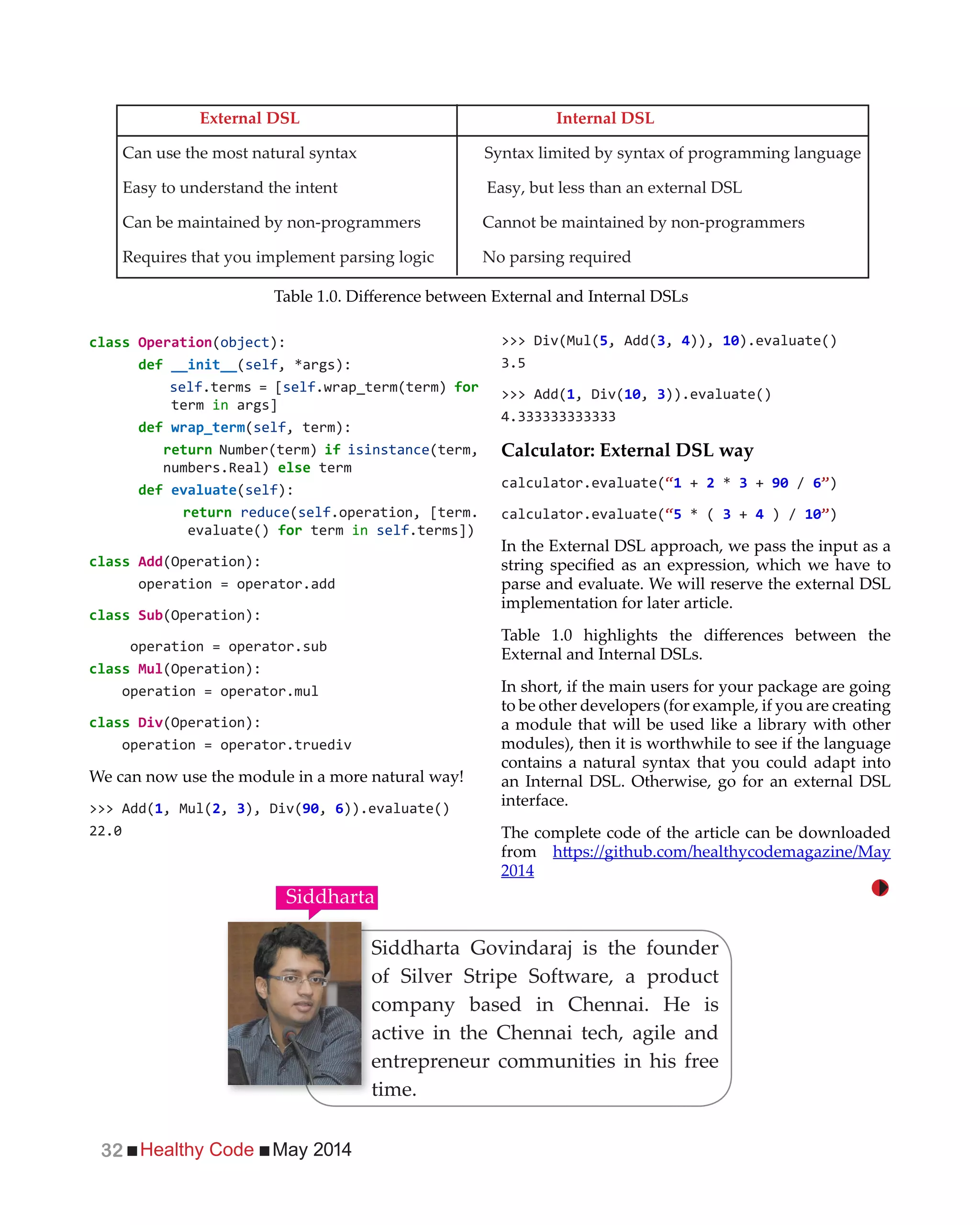 Healthy Code May 201432
Operation( ):
(self
self.terms = [self.wrap_term(term) for
term in args]
(self, term):
Number(term) if isinstance(term,
term
(self):
reduce(self.operation, [term.
evaluate() for term in self.terms])
(Operation):
operation = operator.add
(Operation):
operation = operator.sub
(Operation):
operation = operator.mul
(Operation):
operation = operator.truediv
We can now use the module in a more natural way!
>>> Add( , Mul(2, 3 , 6)).evaluate()
, Add(3, 4)), ).evaluate()
>>> Add( , 3)).evaluate()
Calculator: External DSL way
calculator.evaluate(“ + 2 3 + / 6 )
calculator.evaluate(“ 3 + 4 ) / )
In the External DSL approach, we pass the input as a
parse and evaluate. We will reserve the external DSL
implementation for later article.
External and Internal DSLs.
In short, if the main users for your package are going
to be other developers (for example, if you are creating
a module that will be used like a library with other
modules), then it is worthwhile to see if the language
contains a natural syntax that you could adapt into
an Internal DSL. Otherwise, go for an external DSL
interface.
The complete code of the article can be downloaded
from
2014
External DSL Internal DSL
Can use the most natural syntax Syntax limited by syntax of programming language
Easy to understand the intent Easy, but less than an external DSL
Can be maintained by non-programmers Cannot be maintained by non-programmers
Requires that you implement parsing logic No parsing required
Siddharta Govindaraj is the founder
of Silver Stripe Software, a product
company based in Chennai. He is
active in the Chennai tech, agile and
entrepreneur communities in his free
time.
Siddharta
 