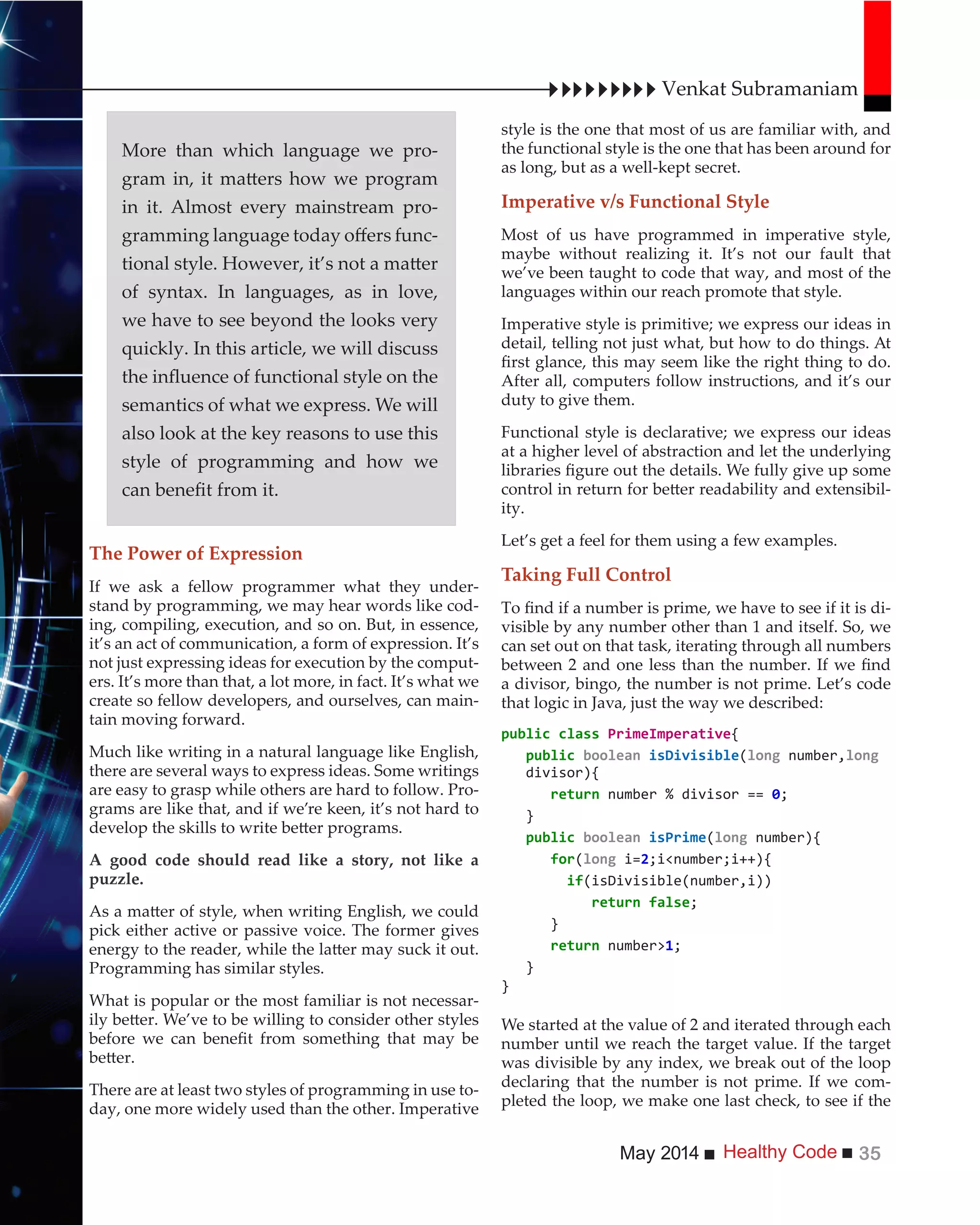 Healthy CodeMay 2014 35
style is the one that most of us are familiar with, and
the functional style is the one that has been around for
as long, but as a well-kept secret.
Imperative v/s Functional Style
Most of us have programmed in imperative style,
maybe without realizing it. It’s not our fault that
we’ve been taught to code that way, and most of the
languages within our reach promote that style.
Imperative style is primitive; we express our ideas in
detail, telling not just what, but how to do things. At
After all, computers follow instructions, and it’s our
duty to give them.
Functional style is declarative; we express our ideas
at a higher level of abstraction and let the underlying
-
ity.
Let’s get a feel for them using a few examples.
Taking Full Control
-
visible by any number other than 1 and itself. So, we
can set out on that task, iterating through all numbers
a divisor, bingo, the number is not prime. Let’s code
that logic in Java, just the way we described:
{
( number,
divisor){
}
( number){
for( i=2
if
}
number>
}
}
We started at the value of 2 and iterated through each
number until we reach the target value. If the target
was divisible by any index, we break out of the loop
declaring that the number is not prime. If we com-
pleted the loop, we make one last check, to see if the
The Power of Expression
If we ask a fellow programmer what they under-
stand by programming, we may hear words like cod-
ing, compiling, execution, and so on. But, in essence,
it’s an act of communication, a form of expression. It’s
not just expressing ideas for execution by the comput-
ers. It’s more than that, a lot more, in fact. It’s what we
create so fellow developers, and ourselves, can main-
tain moving forward.
Much like writing in a natural language like English,
there are several ways to express ideas. Some writings
are easy to grasp while others are hard to follow. Pro-
grams are like that, and if we’re keen, it’s not hard to
A good code should read like a story, not like a
puzzle.
pick either active or passive voice. The former gives
Programming has similar styles.
What is popular or the most familiar is not necessar-
There are at least two styles of programming in use to-
day, one more widely used than the other. Imperative
Venkat Subramaniam
More than which language we pro-
in it. Almost every mainstream pro-
-
of syntax. In languages, as in love,
we have to see beyond the looks very
quickly. In this article, we will discuss
semantics of what we express. We will
also look at the key reasons to use this
style of programming and how we
 