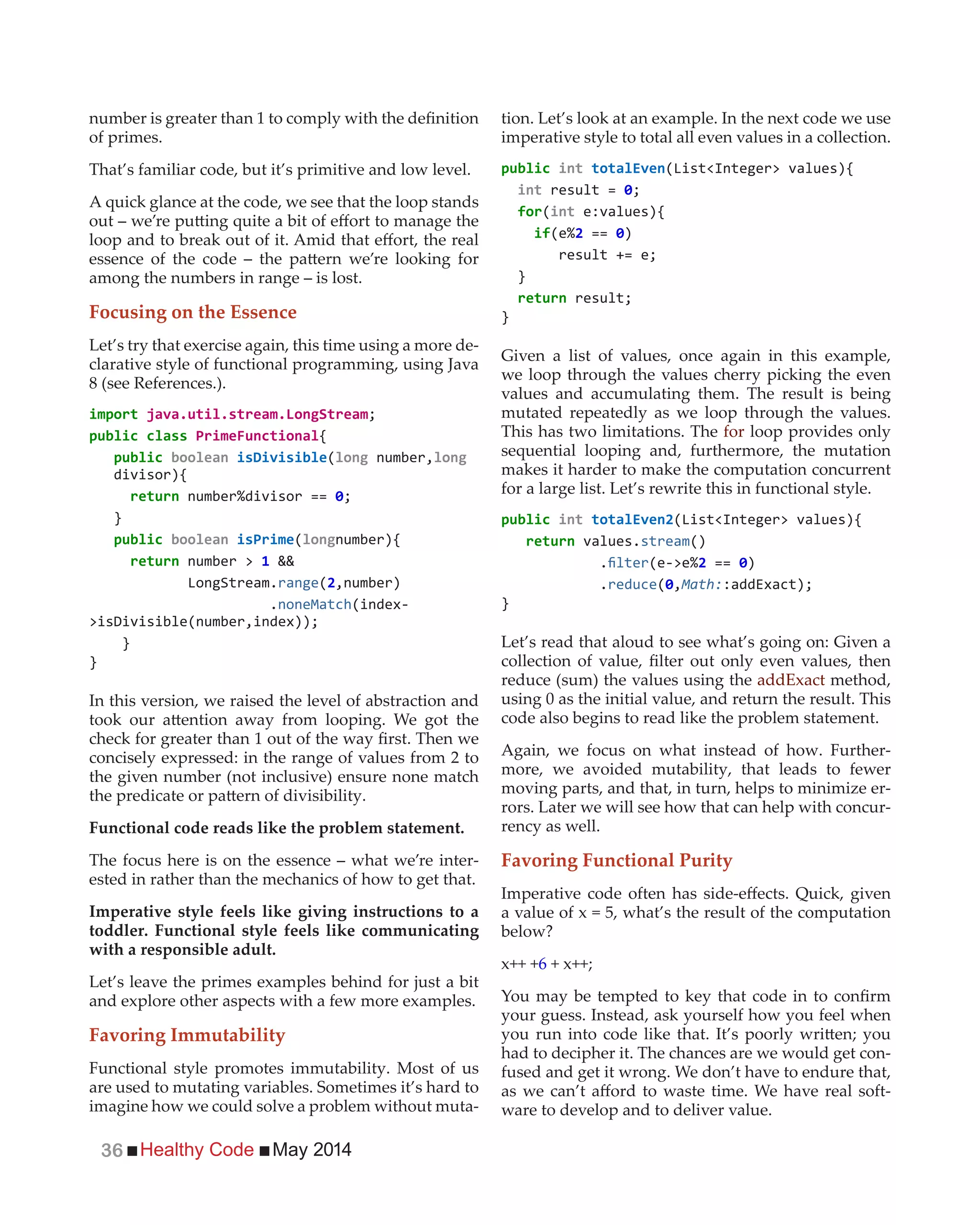 Healthy Code May 201436
of primes.
That’s familiar code, but it’s primitive and low level.
A quick glance at the code, we see that the loop stands
among the numbers in range – is lost.
Focusing on the Essence
Let’s try that exercise again, this time using a more de-
clarative style of functional programming, using Java
8 (see References.).
import
{
( number,
divisor){
}
( number){
number > &&
range(2,number)
.noneMatch(index-
}
}
In this version, we raised the level of abstraction and
concisely expressed: in the range of values from 2 to
the given number (not inclusive) ensure none match
Functional code reads like the problem statement.
The focus here is on the essence – what we’re inter-
ested in rather than the mechanics of how to get that.
Imperative style feels like giving instructions to a
toddler. Functional style feels like communicating
with a responsible adult.
Let’s leave the primes examples behind for just a bit
and explore other aspects with a few more examples.
Favoring Immutability
Functional style promotes immutability. Most of us
are used to mutating variables. Sometimes it’s hard to
imagine how we could solve a problem without muta-
tion. Let’s look at an example. In the next code we use
imperative style to total all even values in a collection.
int
int result =
for(int e:values){
if 2 == )
}
}
Given a list of values, once again in this example,
we loop through the values cherry picking the even
values and accumulating them. The result is being
mutated repeatedly as we loop through the values.
This has two limitations. The for loop provides only
sequential looping and, furthermore, the mutation
makes it harder to make the computation concurrent
for a large list. Let’s rewrite this in functional style.
int
values.stream()
. 2 == )
.reduce( ,Math:
}
Let’s read that aloud to see what’s going on: Given a
reduce (sum) the values using the addExact method,
using 0 as the initial value, and return the result. This
code also begins to read like the problem statement.
Again, we focus on what instead of how. Further-
more, we avoided mutability, that leads to fewer
moving parts, and that, in turn, helps to minimize er-
rors. Later we will see how that can help with concur-
rency as well.
Favoring Functional Purity
a value of x = 5, what’s the result of the computation
below?
x++ +6 + x++;
your guess. Instead, ask yourself how you feel when
had to decipher it. The chances are we would get con-
fused and get it wrong. We don’t have to endure that,
-
ware to develop and to deliver value.
 