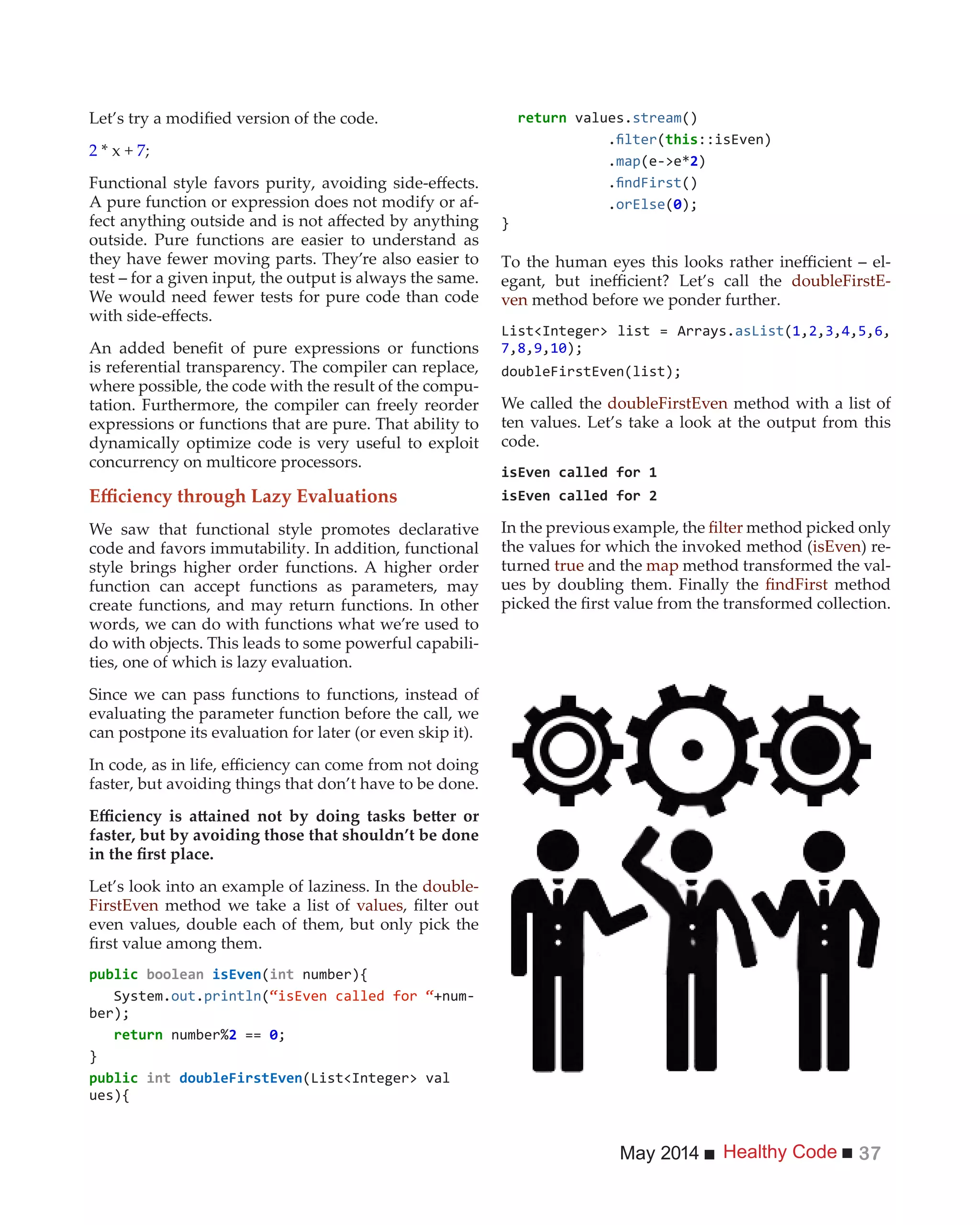 Healthy CodeMay 2014 37
2 * x + 7;
A pure function or expression does not modify or af-
outside. Pure functions are easier to understand as
they have fewer moving parts. They’re also easier to
test – for a given input, the output is always the same.
We would need fewer tests for pure code than code
is referential transparency. The compiler can replace,
where possible, the code with the result of the compu-
tation. Furthermore, the compiler can freely reorder
expressions or functions that are pure. That ability to
dynamically optimize code is very useful to exploit
concurrency on multicore processors.
We saw that functional style promotes declarative
code and favors immutability. In addition, functional
style brings higher order functions. A higher order
function can accept functions as parameters, may
create functions, and may return functions. In other
words, we can do with functions what we’re used to
do with objects. This leads to some powerful capabili-
ties, one of which is lazy evaluation.
Since we can pass functions to functions, instead of
evaluating the parameter function before the call, we
can postpone its evaluation for later (or even skip it).
faster, but avoiding things that don’t have to be done.
faster, but by avoiding those that shouldn’t be done
Let’s look into an example of laziness. In the double-
FirstEven method we take a list of values
even values, double each of them, but only pick the
(int number){
System.out.println(“isEven called for “+num-
2 ==
}
int
ues){
values.stream()
. ( ::isEven)
.map 2)
. ()
.orElse(
}
-
doubleFirstE-
ven method before we ponder further.
(1, , ,4, ,6,
7,8, ,10
We called the doubleFirstEven method with a list of
ten values. Let’s take a look at the output from this
code.
In the previous example, the method picked only
the values for which the invoked method (isEven) re-
turned true and the map method transformed the val-
ues by doubling them. Finally the method
 