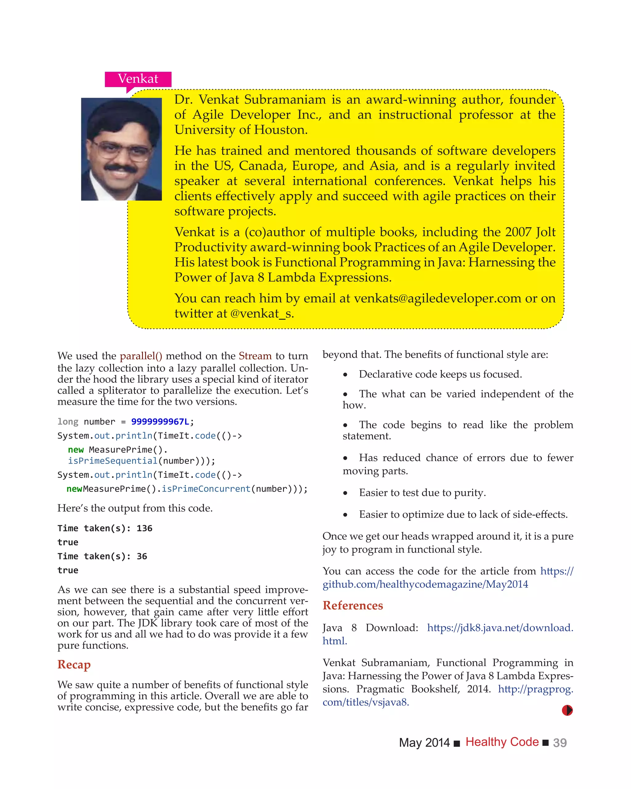 Healthy CodeMay 2014 39
We used the parallel() method on the Stream to turn
the lazy collection into a lazy parallel collection. Un-
der the hood the library uses a special kind of iterator
called a spliterator to parallelize the execution. Let’s
measure the time for the two versions.
number =
System.out.println(TimeIt.code(()->
new MeasurePrime().
System.out.println(TimeIt.code(()->
newMeasurePrime().isPrimeConcurrent
Here’s the output from this code.
As we can see there is a substantial speed improve-
ment between the sequential and the concurrent ver-
on our part. The JDK library took care of most of the
work for us and all we had to do was provide it a few
pure functions.
Recap
of programming in this article. Overall we are able to
Declarative code keeps us focused.
The what can be varied independent of the
how.
The code begins to read like the problem
statement.
Has reduced chance of errors due to fewer
moving parts.
Easier to test due to purity.
Once we get our heads wrapped around it, it is a pure
joy to program in functional style.
You can access the code for the article from
github.com/healthycodemagazine/May2014
References
Java 8 Download:
html.
Venkat Subramaniam, Functional Programming in
Java: Harnessing the Power of Java 8 Lambda Expres-
sions. Pragmatic Bookshelf, 2014.
com/titles/vsjava8.
Dr. Venkat Subramaniam is an award-winning author, founder
of Agile Developer Inc., and an instructional professor at the
University of Houston.
He has trained and mentored thousands of software developers
in the US, Canada, Europe, and Asia, and is a regularly invited
speaker at several international conferences. Venkat helps his
software projects.
Venkat is a (co)author of multiple books, including the 2007 Jolt
Productivity award-winning book Practices of an Agile Developer.
His latest book is Functional Programming in Java: Harnessing the
Power of Java 8 Lambda Expressions.
You can reach him by email at venkats@agiledeveloper.com or on
Venkat
 