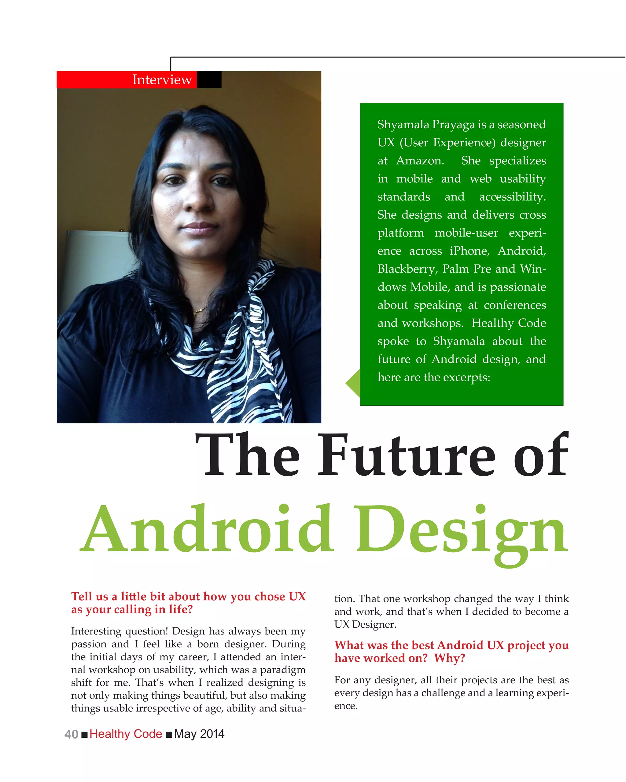 Healthy Code May 201440
as your calling in life?
Interesting question! Design has always been my
passion and I feel like a born designer. During
-
nal workshop on usability, which was a paradigm
shift for me. That’s when I realized designing is
not only making things beautiful, but also making
things usable irrespective of age, ability and situa-
tion. That one workshop changed the way I think
and work, and that’s when I decided to become a
UX Designer.
What was the best Android UX project you
have worked on? Why?
For any designer, all their projects are the best as
every design has a challenge and a learning experi-
ence.
Shyamala Prayaga is a seasoned
UX (User Experience) designer
at Amazon. She specializes
in mobile and web usability
standards and accessibility.
She designs and delivers cross
platform mobile-user experi-
ence across iPhone, Android,
Blackberry, Palm Pre and Win-
dows Mobile, and is passionate
about speaking at conferences
and workshops. Healthy Code
spoke to Shyamala about the
future of Android design, and
here are the excerpts:
The Future of
Android Design
Interview
 