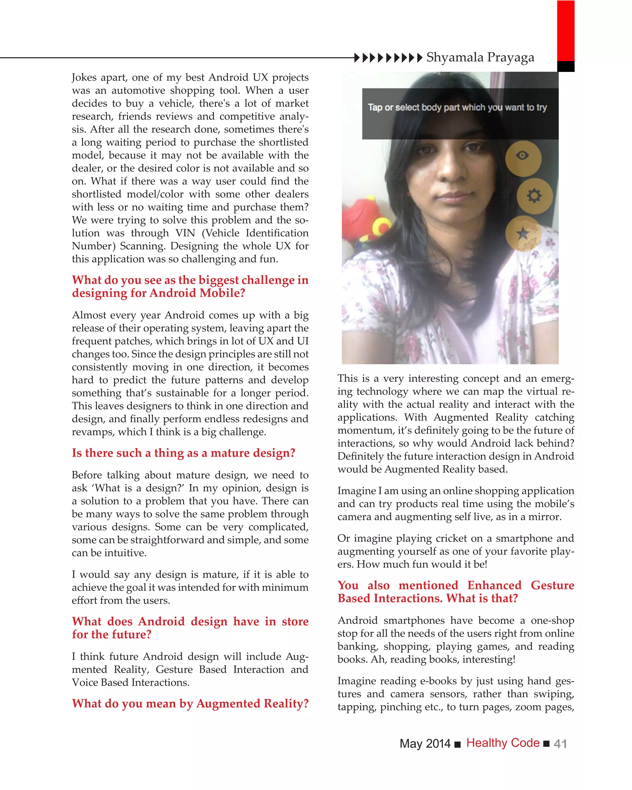 Healthy CodeMay 2014 41
Jokes apart, one of my best Android UX projects
was an automotive shopping tool. When a user
decides to buy a vehicle, there's a lot of market
research, friends reviews and competitive analy-
sis. After all the research done, sometimes there's
a long waiting period to purchase the shortlisted
model, because it may not be available with the
dealer, or the desired color is not available and so
shortlisted model/color with some other dealers
with less or no waiting time and purchase them?
We were trying to solve this problem and the so-
Number) Scanning. Designing the whole UX for
this application was so challenging and fun.
What do you see as the biggest challenge in
designing for Android Mobile?
Almost every year Android comes up with a big
release of their operating system, leaving apart the
frequent patches, which brings in lot of UX and UI
changes too. Since the design principles are still not
consistently moving in one direction, it becomes
something that’s sustainable for a longer period.
This leaves designers to think in one direction and
revamps, which I think is a big challenge.
Is there such a thing as a mature design?
Before talking about mature design, we need to
ask ‘What is a design?’ In my opinion, design is
a solution to a problem that you have. There can
be many ways to solve the same problem through
various designs. Some can be very complicated,
some can be straightforward and simple, and some
can be intuitive.
I would say any design is mature, if it is able to
achieve the goal it was intended for with minimum
What does Android design have in store
for the future?
I think future Android design will include Aug-
mented Reality, Gesture Based Interaction and
Voice Based Interactions.
What do you mean by Augmented Reality?
Shyamala Prayaga
This is a very interesting concept and an emerg-
ing technology where we can map the virtual re-
ality with the actual reality and interact with the
applications. With Augmented Reality catching
interactions, so why would Android lack behind?
would be Augmented Reality based.
Imagine I am using an online shopping application
and can try products real time using the mobile’s
camera and augmenting self live, as in a mirror.
Or imagine playing cricket on a smartphone and
augmenting yourself as one of your favorite play-
ers. How much fun would it be!
You also mentioned Enhanced Gesture
Based Interactions. What is that?
Android smartphones have become a one-shop
stop for all the needs of the users right from online
banking, shopping, playing games, and reading
books. Ah, reading books, interesting!
Imagine reading e-books by just using hand ges-
tures and camera sensors, rather than swiping,
tapping, pinching etc., to turn pages, zoom pages,
 