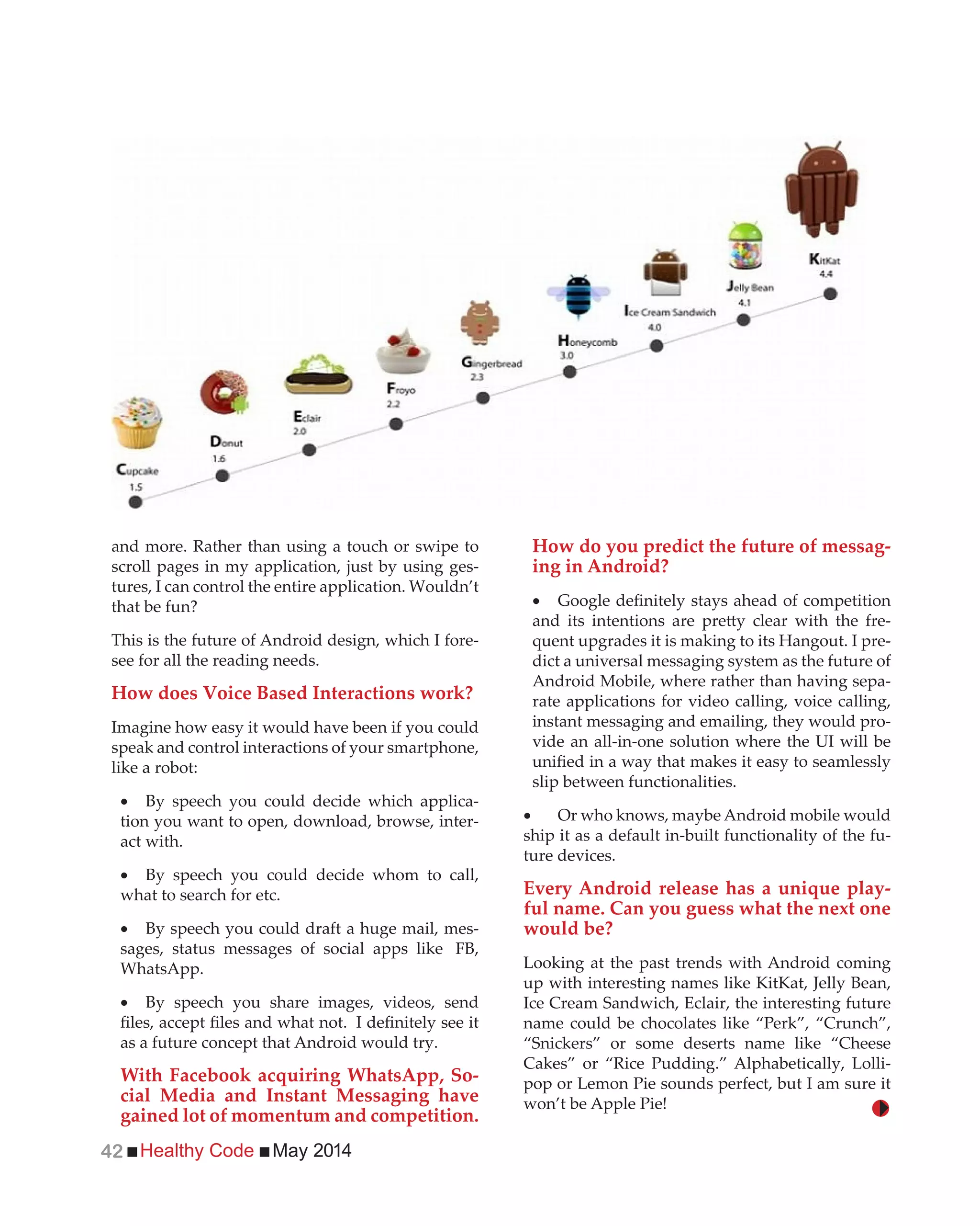 Healthy Code May 201442
and more. Rather than using a touch or swipe to
scroll pages in my application, just by using ges-
tures, I can control the entire application. Wouldn’t
that be fun?
This is the future of Android design, which I fore-
see for all the reading needs.
How does Voice Based Interactions work?
Imagine how easy it would have been if you could
speak and control interactions of your smartphone,
like a robot:
By speech you could decide which applica-
tion you want to open, download, browse, inter-
act with.
By speech you could decide whom to call,
what to search for etc.
By speech you could draft a huge mail, mes-
sages, status messages of social apps like FB,
WhatsApp.
By speech you share images, videos, send
as a future concept that Android would try.
With Facebook acquiring WhatsApp, So-
cial Media and Instant Messaging have
gained lot of momentum and competition.
How do you predict the future of messag-
ing in Android?
-
quent upgrades it is making to its Hangout. I pre-
dict a universal messaging system as the future of
Android Mobile, where rather than having sepa-
rate applications for video calling, voice calling,
instant messaging and emailing, they would pro-
vide an all-in-one solution where the UI will be
slip between functionalities.
Or who knows, maybe Android mobile would
ship it as a default in-built functionality of the fu-
ture devices.
Every Android release has a unique play-
ful name. Can you guess what the next one
would be?
Looking at the past trends with Android coming
up with interesting names like KitKat, Jelly Bean,
Ice Cream Sandwich, Eclair, the interesting future
name could be chocolates like “Perk”, “Crunch”,
“Snickers” or some deserts name like “Cheese
Cakes” or “Rice Pudding.” Alphabetically, Lolli-
pop or Lemon Pie sounds perfect, but I am sure it
won’t be Apple Pie!
 