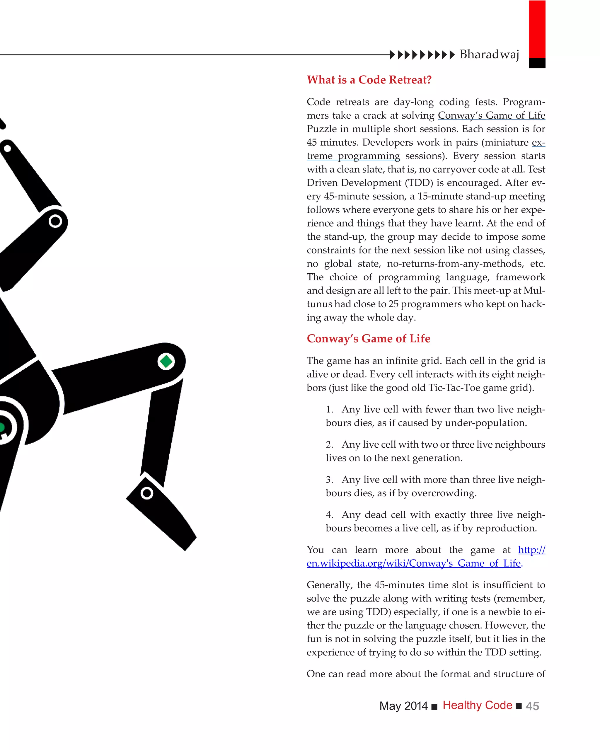 Healthy CodeMay 2014 45
What is a Code Retreat?
Code retreats are day-long coding fests. Program-
mers take a crack at solving Conway’s Game of Life
Puzzle in multiple short sessions. Each session is for
45 minutes. Developers work in pairs (miniature ex-
treme programming sessions). Every session starts
with a clean slate, that is, no carryover code at all. Test
Driven Development (TDD) is encouraged. After ev-
ery 45-minute session, a 15-minute stand-up meeting
follows where everyone gets to share his or her expe-
rience and things that they have learnt. At the end of
the stand-up, the group may decide to impose some
constraints for the next session like not using classes,
no global state, no-returns-from-any-methods, etc.
The choice of programming language, framework
and design are all left to the pair. This meet-up at Mul-
tunus had close to 25 programmers who kept on hack-
ing away the whole day.
Conway’s Game of Life
alive or dead. Every cell interacts with its eight neigh-
bors (just like the good old Tic-Tac-Toe game grid).
Any live cell with fewer than two live neigh-
bours dies, as if caused by under-population.
Any live cell with two or three live neighbours
lives on to the next generation.
Any live cell with more than three live neigh-
bours dies, as if by overcrowding.
Any dead cell with exactly three live neigh-
bours becomes a live cell, as if by reproduction.
You can learn more about the game at
en.wikipedia.org/wiki/Conway's_Game_of_Life.
solve the puzzle along with writing tests (remember,
we are using TDD) especially, if one is a newbie to ei-
ther the puzzle or the language chosen. However, the
fun is not in solving the puzzle itself, but it lies in the
One can read more about the format and structure of
Bharadwaj
 