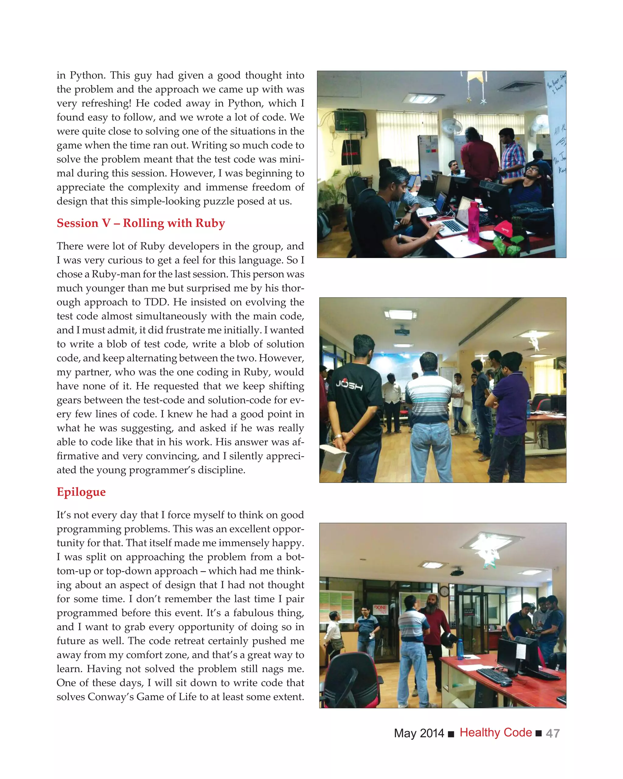 Healthy CodeMay 2014 47
in Python. This guy had given a good thought into
the problem and the approach we came up with was
very refreshing! He coded away in Python, which I
found easy to follow, and we wrote a lot of code. We
were quite close to solving one of the situations in the
game when the time ran out. Writing so much code to
solve the problem meant that the test code was mini-
mal during this session. However, I was beginning to
appreciate the complexity and immense freedom of
design that this simple-looking puzzle posed at us.
Session V – Rolling with Ruby
There were lot of Ruby developers in the group, and
I was very curious to get a feel for this language. So I
chose a Ruby-man for the last session. This person was
much younger than me but surprised me by his thor-
ough approach to TDD. He insisted on evolving the
test code almost simultaneously with the main code,
and I must admit, it did frustrate me initially. I wanted
to write a blob of test code, write a blob of solution
code, and keep alternating between the two. However,
my partner, who was the one coding in Ruby, would
have none of it. He requested that we keep shifting
gears between the test-code and solution-code for ev-
ery few lines of code. I knew he had a good point in
what he was suggesting, and asked if he was really
able to code like that in his work. His answer was af-
-
ated the young programmer’s discipline.
Epilogue
It’s not every day that I force myself to think on good
programming problems. This was an excellent oppor-
tunity for that. That itself made me immensely happy.
I was split on approaching the problem from a bot-
tom-up or top-down approach – which had me think-
ing about an aspect of design that I had not thought
for some time. I don’t remember the last time I pair
programmed before this event. It’s a fabulous thing,
and I want to grab every opportunity of doing so in
future as well. The code retreat certainly pushed me
away from my comfort zone, and that’s a great way to
learn. Having not solved the problem still nags me.
One of these days, I will sit down to write code that
solves Conway’s Game of Life to at least some extent.
 