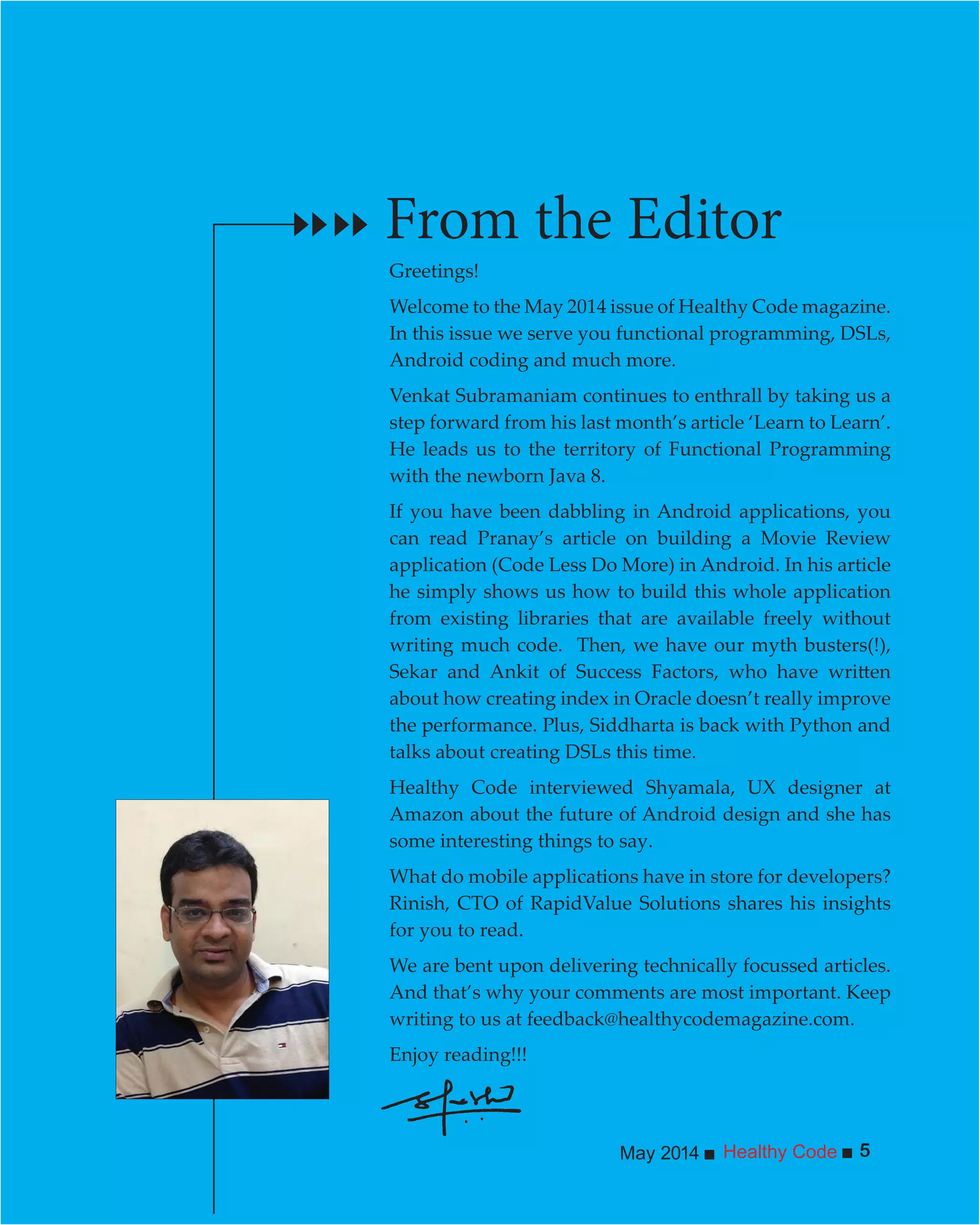 Healthy CodeMay 2014 5
Greetings!
Welcome to the May 2014 issue of Healthy Code magazine.
In this issue we serve you functional programming, DSLs,
Android coding and much more.
Venkat Subramaniam continues to enthrall by taking us a
step forward from his last month’s article ‘Learn to Learn’.
He leads us to the territory of Functional Programming
with the newborn Java 8.
If you have been dabbling in Android applications, you
can read Pranay’s article on building a Movie Review
application (Code Less Do More) in Android. In his article
he simply shows us how to build this whole application
from existing libraries that are available freely without
writing much code. Then, we have our myth busters(!),
about how creating index in Oracle doesn’t really improve
the performance. Plus, Siddharta is back with Python and
talks about creating DSLs this time.
Healthy Code interviewed Shyamala, UX designer at
Amazon about the future of Android design and she has
some interesting things to say.
What do mobile applications have in store for developers?
Rinish, CTO of RapidValue Solutions shares his insights
for you to read.
We are bent upon delivering technically focussed articles.
And that’s why your comments are most important. Keep
writing to us at feedback@healthycodemagazine.com.
Enjoy reading!!!
From the Editor
 