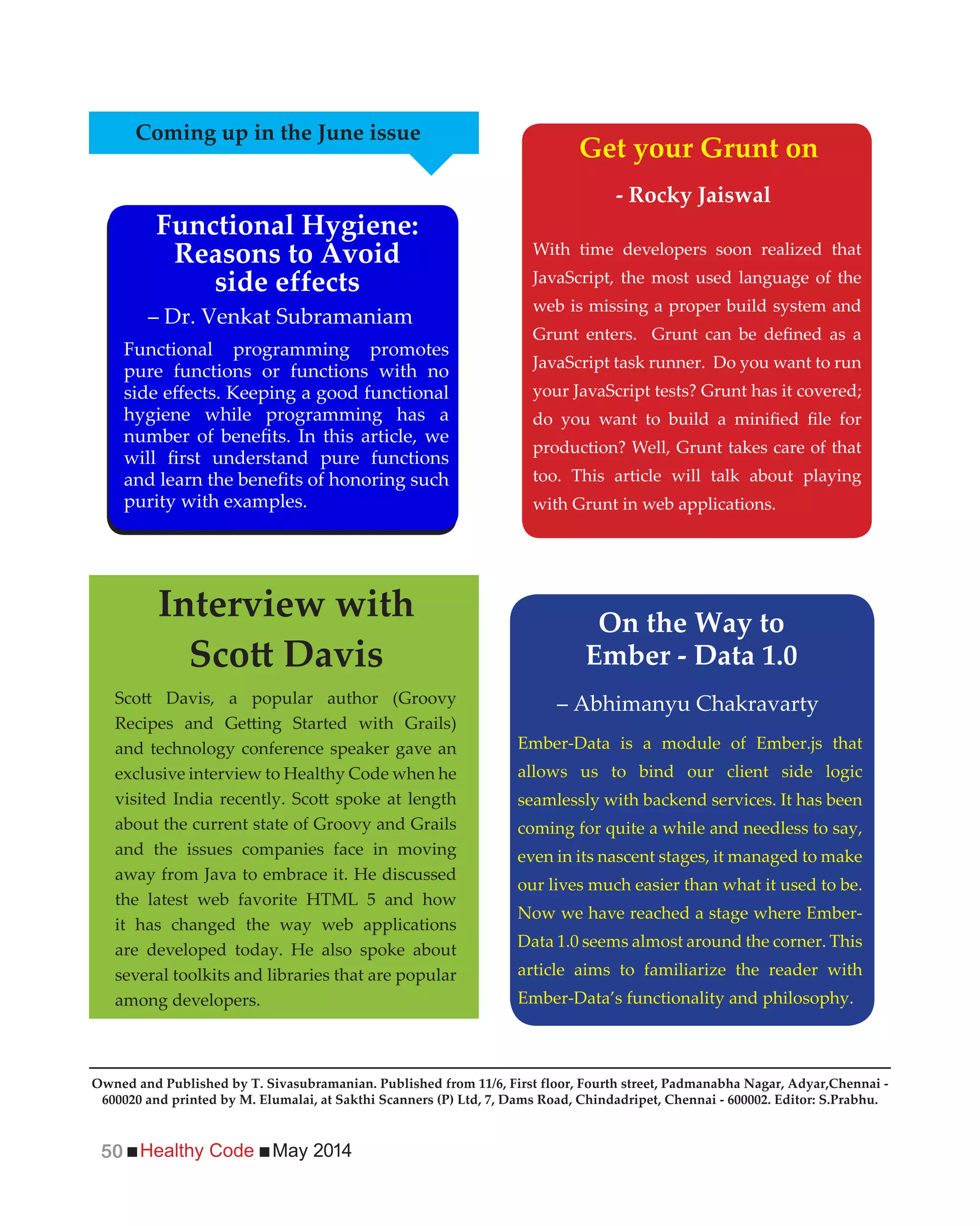 Healthy Code May 201450
With time developers soon realized that
JavaScript, the most used language of the
web is missing a proper build system and
JavaScript task runner. Do you want to run
your JavaScript tests? Grunt has it covered;
production? Well, Grunt takes care of that
too. This article will talk about playing
with Grunt in web applications.
and technology conference speaker gave an
exclusive interview to Healthy Code when he
about the current state of Groovy and Grails
and the issues companies face in moving
away from Java to embrace it. He discussed
the latest web favorite HTML 5 and how
it has changed the way web applications
are developed today. He also spoke about
several toolkits and libraries that are popular
among developers.
Functional programming promotes
pure functions or functions with no
hygiene while programming has a
purity with examples.
Coming up in the June issue
Functional Hygiene:
Reasons to Avoid
side effects
Get your Grunt on
- Rocky Jaiswal
Interview with
Ember-Data is a module of Ember.js that
allows us to bind our client side logic
seamlessly with backend services. It has been
coming for quite a while and needless to say,
even in its nascent stages, it managed to make
our lives much easier than what it used to be.
Now we have reached a stage where Ember-
Data 1.0 seems almost around the corner. This
article aims to familiarize the reader with
Ember-Data’s functionality and philosophy.
On the Way to
Ember - Data 1.0
– Dr. Venkat Subramaniam
– Abhimanyu Chakravarty
Owned and Published by T. Sivasubramanian. Published from 11/6, First floor, Fourth street, Padmanabha Nagar, Adyar,Chennai -
600020 and printed by M. Elumalai, at Sakthi Scanners (P) Ltd, 7, Dams Road, Chindadripet, Chennai - 600002. Editor: S.Prabhu.
 