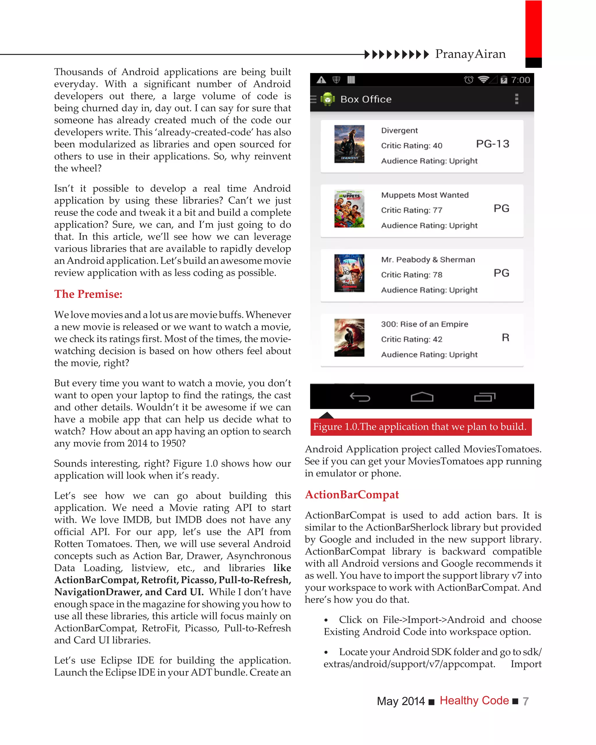 Healthy CodeMay 2014 7
Thousands of Android applications are being built
everyday. With a significant number of Android
developers out there, a large volume of code is
being churned day in, day out. I can say for sure that
someone has already created much of the code our
developers write. This ‘already-created-code’ has also
been modularized as libraries and open sourced for
others to use in their applications. So, why reinvent
the wheel?
Isn’t it possible to develop a real time Android
application by using these libraries? Can’t we just
reuse the code and tweak it a bit and build a complete
application? Sure, we can, and I’m just going to do
that. In this article, we’ll see how we can leverage
various libraries that are available to rapidly develop
anAndroidapplication.Let’sbuildanawesomemovie
review application with as less coding as possible.
The Premise:
Welovemoviesandalotusaremoviebuffs.Whenever
a new movie is released or we want to watch a movie,
we check its ratings first. Most of the times, the movie-
watching decision is based on how others feel about
the movie, right?
But every time you want to watch a movie, you don’t
want to open your laptop to find the ratings, the cast
and other details. Wouldn’t it be awesome if we can
have a mobile app that can help us decide what to
watch? How about an app having an option to search
any movie from 2014 to 1950?
Sounds interesting, right? Figure 1.0 shows how our
application will look when it’s ready.
Let’s see how we can go about building this
application. We need a Movie rating API to start
with. We love IMDB, but IMDB does not have any
official API. For our app, let’s use the API from
Rotten Tomatoes. Then, we will use several Android
concepts such as Action Bar, Drawer, Asynchronous
Data Loading, listview, etc., and libraries like
ActionBarCompat, Retrofit, Picasso, Pull-to-Refresh,
NavigationDrawer, and Card UI. While I don’t have
enough space in the magazine for showing you how to
use all these libraries, this article will focus mainly on
ActionBarCompat, RetroFit, Picasso, Pull-to-Refresh
and Card UI libraries.
Let’s use Eclipse IDE for building the application.
Launch the Eclipse IDE in your ADT bundle. Create an
Android Application project called MoviesTomatoes.
See if you can get your MoviesTomatoes app running
in emulator or phone.
ActionBarCompat
ActionBarCompat is used to add action bars. It is
similar to the ActionBarSherlock library but provided
by Google and included in the new support library.
ActionBarCompat library is backward compatible
with all Android versions and Google recommends it
as well. You have to import the support library v7 into
your workspace to work with ActionBarCompat. And
here’s how you do that.
Click on File->Import->Android and choose
Existing Android Code into workspace option.
Locate your Android SDK folder and go to sdk/
extras/android/support/v7/appcompat. Import
Figure 1.0.The application that we plan to build.
PranayAiran
 