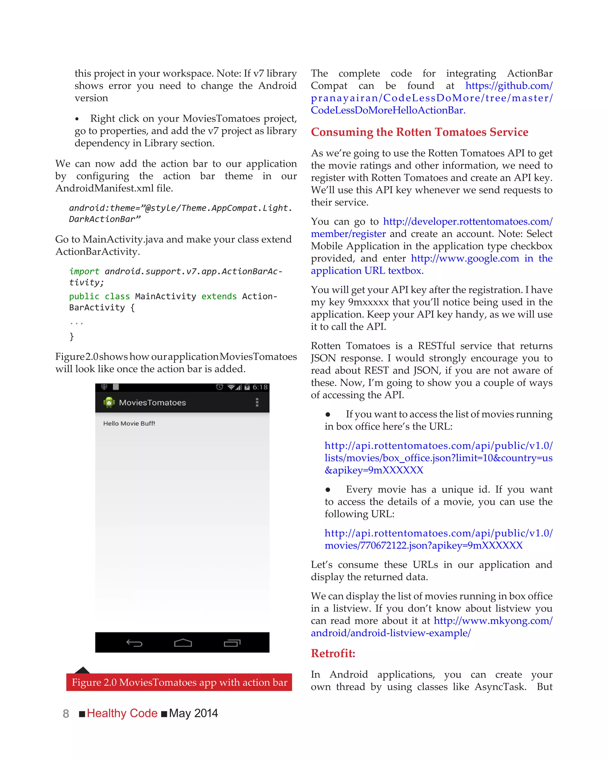 Healthy Code May 20148
this project in your workspace. Note: If v7 library
shows error you need to change the Android
version
Right click on your MoviesTomatoes project,
go to properties, and add the v7 project as library
dependency in Library section.
We can now add the action bar to our application
by configuring the action bar theme in our
AndroidManifest.xml file.
android:theme=”@style/Theme.AppCompat.Light.
DarkActionBar”
Go to MainActivity.java and make your class extend
ActionBarActivity.
import android.support.v7.app.ActionBarAc-
tivity;
public class MainActivity extends Action-
BarActivity {
...
}
Figure2.0shows how ourapplicationMoviesTomatoes
will look like once the action bar is added.
The complete code for integrating ActionBar
Compat can be found at https://github.com/
pranayairan/CodeLessDoMore/tree/master/
CodeLessDoMoreHelloActionBar.
Consuming the Rotten Tomatoes Service
As we’re going to use the Rotten Tomatoes API to get
the movie ratings and other information, we need to
register with Rotten Tomatoes and create an API key.
We’ll use this API key whenever we send requests to
their service.
You can go to http://developer.rottentomatoes.com/
member/register and create an account. Note: Select
Mobile Application in the application type checkbox
provided, and enter http://www.google.com in the
application URL textbox.
You will get your API key after the registration. I have
my key 9mxxxxx that you’ll notice being used in the
application. Keep your API key handy, as we will use
it to call the API.
Rotten Tomatoes is a RESTful service that returns
JSON response. I would strongly encourage you to
read about REST and JSON, if you are not aware of
these. Now, I’m going to show you a couple of ways
of accessing the API.
in box office here’s the URL:
http://api.rottentomatoes.com/api/public/v1.0/
lists/movies/box_office.json?limit=10&country=us
&apikey=9mXXXXXX
to access the details of a movie, you can use the
following URL:
http://api.rottentomatoes.com/api/public/v1.0/
movies/770672122.json?apikey=9mXXXXXX
Let’s consume these URLs in our application and
display the returned data.
We can display the list of movies running in box office
in a listview. If you don’t know about listview you
can read more about it at http://www.mkyong.com/
android/android-listview-example/
Retrofit:
In Android applications, you can create your
own thread by using classes like AsyncTask. ButFigure 2.0 MoviesTomatoes app with action bar
 