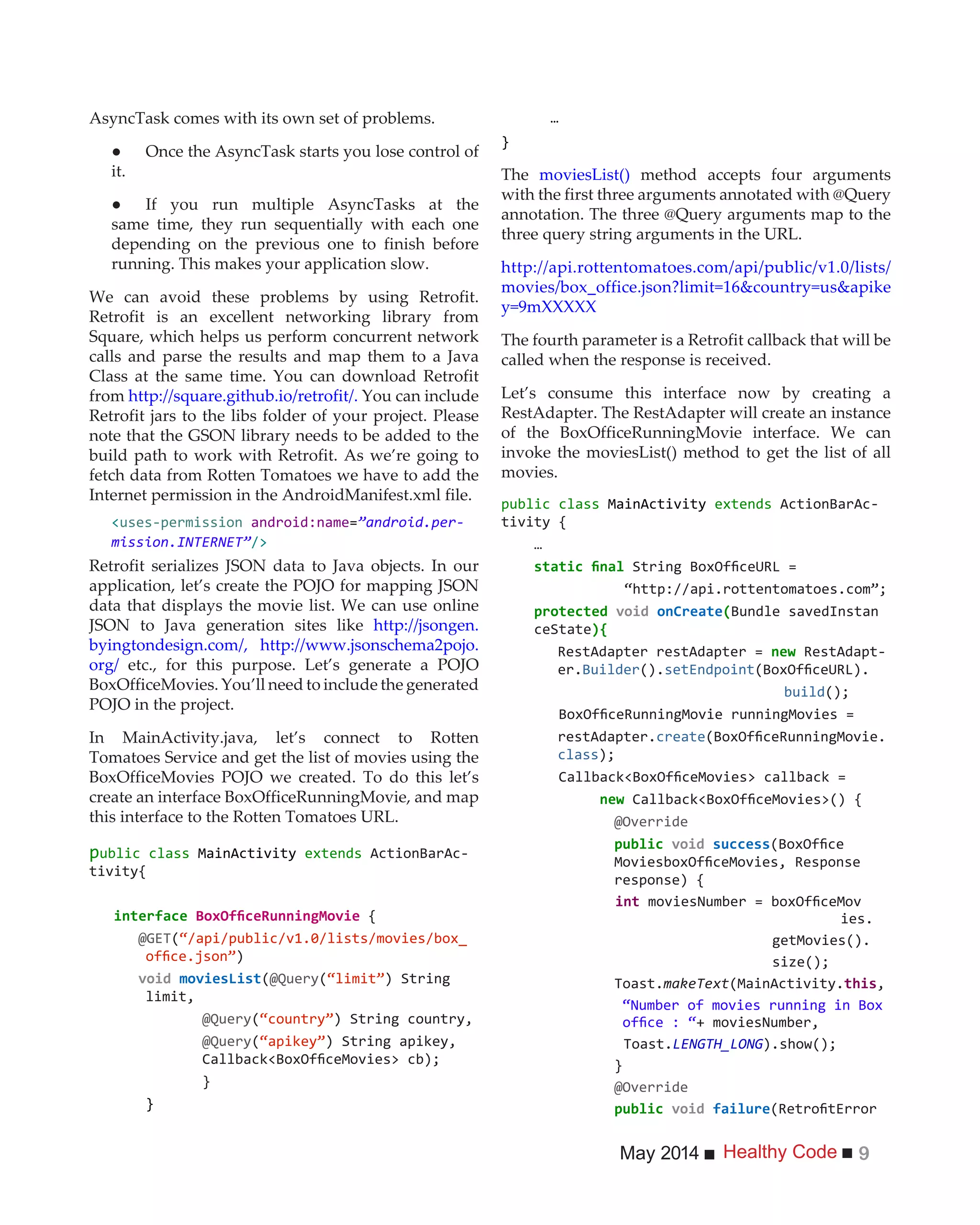 Healthy CodeMay 2014 9
AsyncTask comes with its own set of problems.
it.
same time, they run sequentially with each one
depending on the previous one to finish before
running. This makes your application slow.
We can avoid these problems by using Retrofit.
Retrofit is an excellent networking library from
Square, which helps us perform concurrent network
calls and parse the results and map them to a Java
Class at the same time. You can download Retrofit
from http://square.github.io/retrofit/. You can include
Retrofit jars to the libs folder of your project. Please
note that the GSON library needs to be added to the
build path to work with Retrofit. As we’re going to
fetch data from Rotten Tomatoes we have to add the
Internet permission in the AndroidManifest.xml file.
<uses-permission android:name=”android.per-
mission.INTERNET”/>
Retrofit serializes JSON data to Java objects. In our
application, let’s create the POJO for mapping JSON
data that displays the movie list. We can use online
JSON to Java generation sites like http://jsongen.
byingtondesign.com/, http://www.jsonschema2pojo.
org/ etc., for this purpose. Let’s generate a POJO
BoxOfficeMovies. You’ll need to include the generated
POJO in the project.
In MainActivity.java, let’s connect to Rotten
Tomatoes Service and get the list of movies using the
BoxOfficeMovies POJO we created. To do this let’s
create an interface BoxOfficeRunningMovie, and map
this interface to the Rotten Tomatoes URL.
public class MainActivity extends ActionBarAc-
tivity{
interface {
@GET(“/api/public/v1.0/lists/movies/box_
)
(@Query( ) String
limit,
@Query( ) String country,
@Query( ) String apikey,
}
}
…
}
The moviesList() method accepts four arguments
with the first three arguments annotated with @Query
annotation. The three @Query arguments map to the
three query string arguments in the URL.
http://api.rottentomatoes.com/api/public/v1.0/lists/
movies/box_office.json?limit=16&country=us&apike
y=9mXXXXX
The fourth parameter is a Retrofit callback that will be
called when the response is received.
Let’s consume this interface now by creating a
RestAdapter. The RestAdapter will create an instance
of the BoxOfficeRunningMovie interface. We can
invoke the moviesList() method to get the list of all
movies.
public class MainActivity extends ActionBarAc-
tivity {
…
onCreate(Bundle savedInstan
ceState){
new -
er.Builder().setEndpoint
build
restAdapter.create
class
new
@Override
response) {
int
ies.
getMovies().
Toast.makeText(MainActivity. ,
“Number of movies running in Box
+ moviesNumber,
Toast.LENGTH_LONG
}
@Override
 