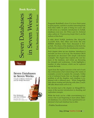 Healthy CodeMay 2014 15
Pragmatic BookShelf’s Seven X in Seven Weeks series
is quite popular, and this is another interesting book
from their stable. In spite of being two years old,
it still serves as a fantastic introduction to NoSQL
databases even now. Jim Wilson and Eric Redmond
(also, author of, ‘Programming Google Glass’), are the
authors of this book
It talks about NoSQL databases like MongoDB,
CouchDB, Redis, Riak, HBase and Neo4J. The only
RDBMS database that’s been discussed is Post-
greSQL. The choice of the databases in the book has
been clearly explained in the introductory section.
Each chapter takes up one database, introduces it
and tells you how to set it up. The ritualistic CRUD
operations are discussed with simple code-based
examples. The chapter then explores the core fea-
tures of the database, and winds up discussing
the strengths and weaknesses. It also highlights a
number of other features, which can be explored
outside the book.
Apart from the regular exercises at the end of each
day of discussion what’s interesting is the variety of
examples covered to explain the concepts. Unlike
a lot of technical books that run through a single
problem in all the chapters, each database is ex-
talks about creating and playing with cities, Couch-
DB talks about music and so on.
My favorite read is the chapter on MongoDB be-
cause of the succinct introduction to sharding and
replication concepts.
-
ent databases, it is a treat for the experienced to un-
- Prabhu Sunderaraman
SevenDatabases
inSevenWeeks
EricRedmond,JimR.Wilson
Book Review
 