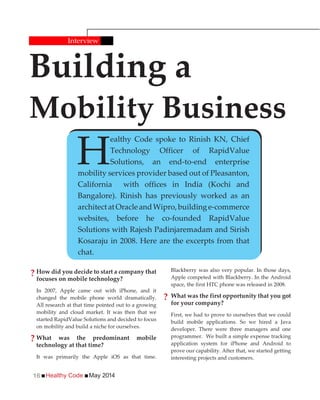 Healthy Code May 201416
How did you decide to start a company that
focuses on mobile technology?
In 2007, Apple came out with iPhone, and it
changed the mobile phone world dramatically.
All research at that time pointed out to a growing
mobility and cloud market. It was then that we
started RapidValue Solutions and decided to focus
on mobility and build a niche for ourselves.
What was the predominant mobile
technology at that time?
It was primarily the Apple iOS as that time.
Building a
Mobility Business
Interview
H
ealthy Code spoke to Rinish KN, Chief
Technology Officer of RapidValue
Solutions, an end-to-end enterprise
mobility services provider based out of Pleasanton,
California with offices in India (Kochi and
Bangalore). Rinish has previously worked as an
architectatOracleandWipro,buildinge-commerce
websites, before he co-founded RapidValue
Solutions with Rajesh Padinjaremadam and Sirish
Kosaraju in 2008. Here are the excerpts from that
chat.
Blackberry was also very popular. In those days,
Apple competed with Blackberry. In the Android
space, the first HTC phone was released in 2008.
What was the first opportunity that you got
for your company?
First, we had to prove to ourselves that we could
build mobile applications. So we hired a Java
developer. There were three managers and one
programmer. We built a simple expense tracking
application system for iPhone and Android to
prove our capability. After that, we started getting
interesting projects and customers.
?
?
?
 