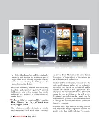 Healthy Code May 201418
Online Class Room App for University faculty
to interact with students, and many more types of
applications across industry segments. In many
cases, we are extending the ERP systems for
access from mobile devices.
In addition to mobility services, we have recently
launched a global product ‘eQuipMeTM
’, a mobile
field service suite which connects field service
technicians and customers in real-time from any
mobile device.
Tell us a little bit about mobile websites.
How different are they different from
native applications?
The evolution of mobile websites is very similar
to the evolution of web applications. Long ago,
we moved from Mainframes to Client Server
Computing. With the advent of Internet and we
started building web applications.
Similarly in the mobile space, you can view the
native application as a client server application
interacting with a server at the backend. Mobile
websites are similar to web applications. You
simply use the browser in the mobile phone and
connect to your application on the web server.
Even though any website can be viewed from the
mobile browser, you need to build a mobile website
to leverage the features of the mobile phone and
for proper rendering.
However, now a days many are building websites
with responsive design. Responsive websites are
a notch better than mobile websites. There are so
?
 