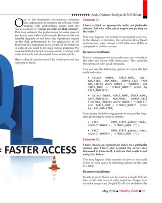 Healthy CodeMay 2014 21
= FASTER ACCESS
Ankit Kumar Katiyar & N.S.Sekar
O
ne of the frequently encountered solutions
that application developers are offered, while
dealing with performance issues with the
oracle database is: “create an index on that column”.
This may enhance the performance in some cases if
you know your index well enough. However this can
actually degrade or not have any significant impact
on the SQL performance in the application at all.
Therefore it’s important to be aware of the behavior
of index if you want to leverage its true potential. We
have identified a bunch of issues while working with
index in Oracle and discussed them in this article.
Here’s a list of concerns raised by developers and our
response to them.
Concern #1:
I have created an appropriate index on particular
column. But why is the query engine not picking up
the index?
This may happen due to bad or incomplete statistics.
In the absence of statistics, the optimizer (Cost based
optimization) may choose a full table scan (FTS) as
compared to indexed access.
Recommendations:
Prior to testing queries, just make sure you re-analyze
the table and index with dbms_stats. This provides
the optimizer with good metadata.
You can use the following queries to check the last
analyzed status.
You can use the following queries to execute the dms_
stats procedure to analyze objects.
Concern #2:
I have created an appropriate index on a particular
column and I have also verified the earlier step
discussed in Concern#1. I still see that oracle is not
using that index.
This may happen if the number of rows in that table
is less or your query is returning almost all the data
in a table.
Recommendations:
If table is small that it can be read in a single I/O call,
then a full table scan of table might be cheaper than
an index range scan. Single I/O call can be defined by
 