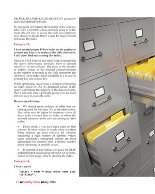 Healthy Code May 201422
DB_FILE_MULTIBLOCK_READ_COUNT parameter
and value defined by blocks.
If your query is returning the majority of the data in a
table, then a full table scan is probably going to be the
most efficient way to access the table and optimizer
may choose to decide that it would be more efficient
not to use the index.
Concern #3:
I have created proper B-Tree Index on the particular
column and have also analyzed the table and index.
I still don’t find oracle using that index.
Oracle B-TREE Indexes can surely help in improving
the query performance provided there is optimal
selectivity on that column. The ratio of the number
of distinct values in the indexed column/columns
to the number of records in the table represents the
selectivity of an index. Ideal selectivity is 1 in case of
primary key and unique key.
While optimizing, oracle takes a decision of choosing
an index based on I/O. As discussed earlier, if the
query is returning the majority of the data in a table,
then a full table scan is probably going to be the most
efficient way to access the table.
Recommendations:
We should create indexes on tables that are
often queried for less than 15% of the table’s rows.
This value may be higher in situations where all
data can be retrieved from an index, or where the
indexed columns can be used for joining to other
tables.
Please check if you have right index on that
column. In other words, in oracle while standard
B-tree indexes are most effective for columns
containing a high number of different values
(good selectivity), bitmapped indexes are most
appropriate for columns with a limited number
(poor selectivity) of possible values.
In general, B-tree indices are good for OLTP
and Bitmapped indices are good for OLAP systems.
Factor in your usage, prior to creating the index.
Concern #4:
I have a query
 