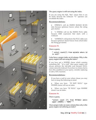 Healthy CodeMay 2014 23
The query engine is still not using the index.
If you are using the SQL “like” clause then it can
be tricky because the wildcard “%” operator can
invalidate the index.
Recommendations:
STRING% will do INDEX RANGE SCAN
data because optimizer knows where the string
gets started.
% STRING will do the INDEX FULL table
because LIKE expression that starts with a
wildcard.
%STRING% will perform the FULL table scan
because optimizer doesn’t know from which letter
the String get started.
Concern #5:
I have a query,
I also have a proper index on id column. Why is the
query engine still not using the index?
If you have got a WHERE clause which contains
something like “id is null” then query engine will
always perform the full-table scan because NULL
values cannot be indexed. If you have no choice, but to
have this condition in your query, consider replacing
it with a NVL function.
Recommendations:
If you have a null in your where clause you may
have to keep the following in mind:
When you have “IS NOT NULL” type
WHERE clause will use an index
When you have “IS NULL” type WHERE
doesn’t use an index
Concern #6:
I have a query,
I have proper index on name column then why is the
query engine not utilizing an index?
 