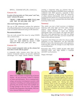 Healthy CodeMay 2014 25
Concern #12:
In spite of having index on “first_name” and “last_
name” columns the query
“
takes much longer than expected.
The use of ‘OR’ statements confuses the optimizer
(Cost Based Optimizer). It will rarely choose to use an
index on column referenced using an OR statement.
Recommendations:
You can work around this issue by using UNION
ALL as shown here.
Concern #13:
I have created composite index on the column but
how does it work with my query?
A composite index contains more than one key
column. Composite indexes can provide additional
advantages over single column indexes. Consider
creating a composite index on columns that are
frequently used together in WHERE clause conditions
combined with AND operators, especially if their
combined selectivity is better than the selectivity
of either column individually. Even If you do not
include the first column of a concatenated index in the
WHERE clause of your statement then also Index Skip
Scanning will be used.
Summary
This article was just a brief overview at database
indexing with some light on b-tree index, bitmap
indexes, function-based indexes, and composite
indexes. Index efficiency is hard and finding
appropriate index even harder. We hope that these
tips when used appropriately may help you debug
performance issues, even after you have created the
index on the relevant columns.
In general, when things are really slow due to a SQL
statement, in your application, use the EXPLAIN
PLAN to look at the execution plan of the statement.
Following this, make the changes in your SQL based
on cost estimation.
Remember that “FULL TABLE SCANS ARE NOT
ALWAYS BAD” and “SQL INDEX != FASTER
ACCESS” in all scenarios.
Happy indexing!!!
Ankit Kumar is currently serving Successfactors
(SAP Cloud) as a Principal Engineer. His work is
with the Employee Central (EC) product wherein
his main focus is to make EC world’s most high-
performing, scalable, and blazing fast cloud
platform. Prior to this, he worked with Oracle
as a technology lead and Hewlett Packard (HP)
as a software analyst. He holds a patent and
disclosure in database and network technologies,
respectively.
NS Sekar
Sekar is Vice President of Engineering at Success
Factors. He has previously worked as Director
at Yahoo and Informatica. He is a seasoned tech-
nology and product development executive with
experience in building and scaling distributed en-
gineering and product teams from multiple ear-
ly-stage startups to the next level. His expertise
includes Data Integration, Data Quality, Web Ana-
lytics, Internet Platforms, and SaaS
Ankit Kumar
 