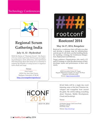Healthy Code May 201426
Regional Scrum
Gathering India
July 11, 12 - Hyderabad
With the theme of “Humane Scrum”, the Region-
al Scrum Gathering® India 2014 focuses on explor-
ing techniques, tools, behaviors, and experiences
that help bring about the mind-set so essential to
-
tions small and large.
Venue:
Hotel Trident,
HITEC City, Near Cyber Towers,
Madhapur, Hyderabad, AP 500 081.
http://scrumgatheringindia.in/
tiConf India will be a single day event
featuring some of the best Titanium de-
velopers and evangelists from around
the globe. We will be talking everything
about Titanium, Mobile Development,
Cloud and JavaScript.
Venue:
25 Windsor Square, Golf Course Road
Bangaluru 560 052
Karnataka, India
Website: http://ticonf.org/
Rootconf 2014
May 16-17, 2014, Bangalore
Rootconf is a conference that will help you plan
and develop a strategy map for infrastructure
and devops. It will show you the building blocks
for reaching a strategy for Continuous Integra-
tion, Deployment and Delivery.
Target audience: Organizations who need a CI
developer teams and performance of their web
stacks.
Venue:
MLR Convention Centre, J.P. Nagar
Brigade Millennium Complex, J.P. Nagar 7th Phase
Bangalore, Karnataka India.
Website:
Technology Conferences
JULY 19, 2014
 