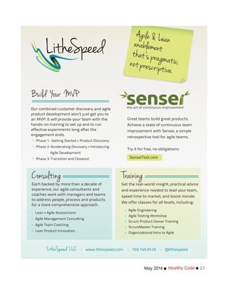 Healthy CodeMay 2014 27
the art of continuous improvement
Each backed by more than a decade of
experience, our agile consultants and
coaches work with managers and teams
to address people, process and products
for a more comprehensive approach.
Lean + Agile Assessment
Agile Management Consulting
Agile Team Coaching
Lean Product Innovation
Get the real-world insight, practical advice
and experience needed to lead your team,
speed time to market, and boost morale.
We offer classes for all levels, including:
Agile Engineering
Agile Testing Workshop
Scrum Product Owner Training
ScrumMaster Training
Organizational Intro to Agile
Great teams build great products.
Achieve a state of continuous team
improvement with Sensei, a simple
retrospective tool for agile teams.
Try it for free, no obligations:
• www.lithespeed.com • 703.745.9125 • @lithespeed
Our combined customer discovery and agile
product development won’t just get you to
an MVP: It will provide your team with the
hands-on training to set up and to run
effective experiments long after the
engagement ends.
*
*
*
*
*
*
*
*
*
*
*
*
SenseiTool.com
Phase 1: Getting Started + Product Discovery
Phase 2: Accelerating Discovery + Introducing
Agile Development
Phase 3: Transition and Closeout
 