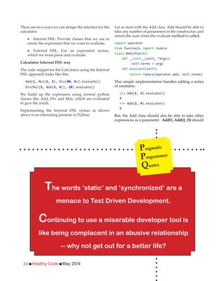 Healthy Code May 201430
There are two ways we can design the interface for the
calculator.
Internal DSL: Provide classes that we use to
create the expression that we want to evaluate.
External DSL: Use an expression syntax,
which we must parse and evaluate.
Calculator: Internal DSL way
The code snippet for the Calculator using the Internal
DSL approach looks like this.
Add( , Mul(2, 3 , 6)).evaluate()
, Add(3, 4)), ).evaluate()
We build up the expression using normal python
classes like Add, Div and Mul, which are evaluated
to give the result.
Implementing the Internal DSL syntax as shown
above is an interesting premise in Python.
Let us start with the Add class. Add should be able to
take any number of parameters in the constructor, and
return the sum when the evaluate method is called.
import operator
from functools import reduce
class Add( ):
def __init__(self
self.terms = args
def evaluate(self):
return reduce(operator.add, self.terms)
This simple implementation handles adding a series
of constants:
>>> Add( , 3).evaluate()
4
>>> Add(2, 4).evaluate()
6
But, the Add class should also be able to take other
expressions as a parameter. Add(1, Add(2, 3)) should
The words ‘static’ and ‘synchronized’ are a
menace to Test Driven Development.
Continuing to use a miserable developer tool is
like being complacent in an abusive relationship
-- why not get out for a better life?
Pragmatic
Programmer
Quotes
 