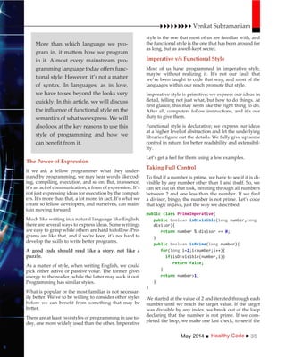 Healthy CodeMay 2014 35
style is the one that most of us are familiar with, and
the functional style is the one that has been around for
as long, but as a well-kept secret.
Imperative v/s Functional Style
Most of us have programmed in imperative style,
maybe without realizing it. It’s not our fault that
we’ve been taught to code that way, and most of the
languages within our reach promote that style.
Imperative style is primitive; we express our ideas in
detail, telling not just what, but how to do things. At
After all, computers follow instructions, and it’s our
duty to give them.
Functional style is declarative; we express our ideas
at a higher level of abstraction and let the underlying
-
ity.
Let’s get a feel for them using a few examples.
Taking Full Control
-
visible by any number other than 1 and itself. So, we
can set out on that task, iterating through all numbers
a divisor, bingo, the number is not prime. Let’s code
that logic in Java, just the way we described:
{
( number,
divisor){
}
( number){
for( i=2
if
}
number>
}
}
We started at the value of 2 and iterated through each
number until we reach the target value. If the target
was divisible by any index, we break out of the loop
declaring that the number is not prime. If we com-
pleted the loop, we make one last check, to see if the
The Power of Expression
If we ask a fellow programmer what they under-
stand by programming, we may hear words like cod-
ing, compiling, execution, and so on. But, in essence,
it’s an act of communication, a form of expression. It’s
not just expressing ideas for execution by the comput-
ers. It’s more than that, a lot more, in fact. It’s what we
create so fellow developers, and ourselves, can main-
tain moving forward.
Much like writing in a natural language like English,
there are several ways to express ideas. Some writings
are easy to grasp while others are hard to follow. Pro-
grams are like that, and if we’re keen, it’s not hard to
A good code should read like a story, not like a
puzzle.
pick either active or passive voice. The former gives
Programming has similar styles.
What is popular or the most familiar is not necessar-
There are at least two styles of programming in use to-
day, one more widely used than the other. Imperative
Venkat Subramaniam
More than which language we pro-
in it. Almost every mainstream pro-
-
of syntax. In languages, as in love,
we have to see beyond the looks very
quickly. In this article, we will discuss
semantics of what we express. We will
also look at the key reasons to use this
style of programming and how we
 
