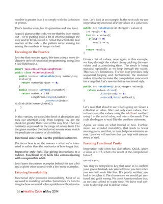 Healthy Code May 201436
of primes.
That’s familiar code, but it’s primitive and low level.
A quick glance at the code, we see that the loop stands
among the numbers in range – is lost.
Focusing on the Essence
Let’s try that exercise again, this time using a more de-
clarative style of functional programming, using Java
8 (see References.).
import
{
( number,
divisor){
}
( number){
number > &&
range(2,number)
.noneMatch(index-
}
}
In this version, we raised the level of abstraction and
concisely expressed: in the range of values from 2 to
the given number (not inclusive) ensure none match
Functional code reads like the problem statement.
The focus here is on the essence – what we’re inter-
ested in rather than the mechanics of how to get that.
Imperative style feels like giving instructions to a
toddler. Functional style feels like communicating
with a responsible adult.
Let’s leave the primes examples behind for just a bit
and explore other aspects with a few more examples.
Favoring Immutability
Functional style promotes immutability. Most of us
are used to mutating variables. Sometimes it’s hard to
imagine how we could solve a problem without muta-
tion. Let’s look at an example. In the next code we use
imperative style to total all even values in a collection.
int
int result =
for(int e:values){
if 2 == )
}
}
Given a list of values, once again in this example,
we loop through the values cherry picking the even
values and accumulating them. The result is being
mutated repeatedly as we loop through the values.
This has two limitations. The for loop provides only
sequential looping and, furthermore, the mutation
makes it harder to make the computation concurrent
for a large list. Let’s rewrite this in functional style.
int
values.stream()
. 2 == )
.reduce( ,Math:
}
Let’s read that aloud to see what’s going on: Given a
reduce (sum) the values using the addExact method,
using 0 as the initial value, and return the result. This
code also begins to read like the problem statement.
Again, we focus on what instead of how. Further-
more, we avoided mutability, that leads to fewer
moving parts, and that, in turn, helps to minimize er-
rors. Later we will see how that can help with concur-
rency as well.
Favoring Functional Purity
a value of x = 5, what’s the result of the computation
below?
x++ +6 + x++;
your guess. Instead, ask yourself how you feel when
had to decipher it. The chances are we would get con-
fused and get it wrong. We don’t have to endure that,
-
ware to develop and to deliver value.
 