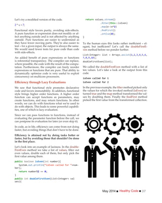 Healthy CodeMay 2014 37
2 * x + 7;
A pure function or expression does not modify or af-
outside. Pure functions are easier to understand as
they have fewer moving parts. They’re also easier to
test – for a given input, the output is always the same.
We would need fewer tests for pure code than code
is referential transparency. The compiler can replace,
where possible, the code with the result of the compu-
tation. Furthermore, the compiler can freely reorder
expressions or functions that are pure. That ability to
dynamically optimize code is very useful to exploit
concurrency on multicore processors.
We saw that functional style promotes declarative
code and favors immutability. In addition, functional
style brings higher order functions. A higher order
function can accept functions as parameters, may
create functions, and may return functions. In other
words, we can do with functions what we’re used to
do with objects. This leads to some powerful capabili-
ties, one of which is lazy evaluation.
Since we can pass functions to functions, instead of
evaluating the parameter function before the call, we
can postpone its evaluation for later (or even skip it).
faster, but avoiding things that don’t have to be done.
faster, but by avoiding those that shouldn’t be done
Let’s look into an example of laziness. In the double-
FirstEven method we take a list of values
even values, double each of them, but only pick the
(int number){
System.out.println(“isEven called for “+num-
2 ==
}
int
ues){
values.stream()
. ( ::isEven)
.map 2)
. ()
.orElse(
}
-
doubleFirstE-
ven method before we ponder further.
(1, , ,4, ,6,
7,8, ,10
We called the doubleFirstEven method with a list of
ten values. Let’s take a look at the output from this
code.
In the previous example, the method picked only
the values for which the invoked method (isEven) re-
turned true and the map method transformed the val-
ues by doubling them. Finally the method
 