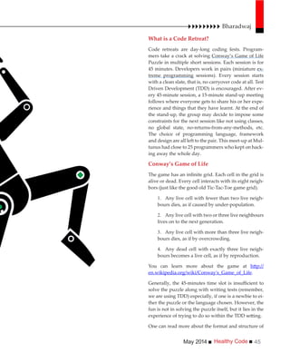 Healthy CodeMay 2014 45
What is a Code Retreat?
Code retreats are day-long coding fests. Program-
mers take a crack at solving Conway’s Game of Life
Puzzle in multiple short sessions. Each session is for
45 minutes. Developers work in pairs (miniature ex-
treme programming sessions). Every session starts
with a clean slate, that is, no carryover code at all. Test
Driven Development (TDD) is encouraged. After ev-
ery 45-minute session, a 15-minute stand-up meeting
follows where everyone gets to share his or her expe-
rience and things that they have learnt. At the end of
the stand-up, the group may decide to impose some
constraints for the next session like not using classes,
no global state, no-returns-from-any-methods, etc.
The choice of programming language, framework
and design are all left to the pair. This meet-up at Mul-
tunus had close to 25 programmers who kept on hack-
ing away the whole day.
Conway’s Game of Life
alive or dead. Every cell interacts with its eight neigh-
bors (just like the good old Tic-Tac-Toe game grid).
Any live cell with fewer than two live neigh-
bours dies, as if caused by under-population.
Any live cell with two or three live neighbours
lives on to the next generation.
Any live cell with more than three live neigh-
bours dies, as if by overcrowding.
Any dead cell with exactly three live neigh-
bours becomes a live cell, as if by reproduction.
You can learn more about the game at
en.wikipedia.org/wiki/Conway's_Game_of_Life.
solve the puzzle along with writing tests (remember,
we are using TDD) especially, if one is a newbie to ei-
ther the puzzle or the language chosen. However, the
fun is not in solving the puzzle itself, but it lies in the
One can read more about the format and structure of
Bharadwaj
 