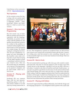 Healthy Code May 201446
JS ever. That straightaway exposed our weakness! Since we did not have
time to learn a new framework we decided to hand-code the tests. I remem-
ber writing some code that seemed to solve something. Along the way I
re-discovered the right way to write inner functions in JavaScript. That was
the highlight for me!
Session III – Back to Scala
The next session had me pairing up with a Java guy who wanted a sneak-
peek into Scala. This time we used my laptop to code. In order to give him
text-editor. I wanted to stay clear of ScalaTest and Scala’s build system - so
as to give my partner a good look at some mass of code and not distract him
While coding, I had this nagging realisation that I had not understood the
problem well enough. I wanted some thinking-time away from coding and
just focus on the puzzle. We were nearing lunch time also. So I decided to
Session IV – Playing with Python
Code Retreat at the community
website -
My Experience
I, along with my partner (pair
programmer), programmed in
4 languages, namely - Scala,
JavaScript, Python and Ruby!
Here is a brief on each of my
sessions.
Session I – Dive into Scala
Programming
Both my partner and I had prior
experience with the language.
Thankfully, my partner was fa-
miliar with the problem too. We
quickly discussed and zeroed in
on a subset of the problem we
-
ing in Game of Life) and agreed
on a simple design. We started
The test part straightaway ex-
posed my poor knowledge of
the ScalaTest. Later while writ-
ing code, we got stuck in trying
to write object equality in Scala
- something I could do with my
eyes closed in Java. That was
the second time my limitations
were exposed. We programmed
on my partner’s computer, and
he used Gradle, which was a
Session II – Playing with
JavaScript
JavaScript (JS) was common
lingo with my next pair-pro-
gramming partner in the sec-
ond session. Neither of us had
used any testing frameworks in
 