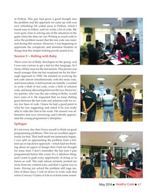 Healthy CodeMay 2014 47
in Python. This guy had given a good thought into
the problem and the approach we came up with was
very refreshing! He coded away in Python, which I
found easy to follow, and we wrote a lot of code. We
were quite close to solving one of the situations in the
game when the time ran out. Writing so much code to
solve the problem meant that the test code was mini-
mal during this session. However, I was beginning to
appreciate the complexity and immense freedom of
design that this simple-looking puzzle posed at us.
Session V – Rolling with Ruby
There were lot of Ruby developers in the group, and
I was very curious to get a feel for this language. So I
chose a Ruby-man for the last session. This person was
much younger than me but surprised me by his thor-
ough approach to TDD. He insisted on evolving the
test code almost simultaneously with the main code,
and I must admit, it did frustrate me initially. I wanted
to write a blob of test code, write a blob of solution
code, and keep alternating between the two. However,
my partner, who was the one coding in Ruby, would
have none of it. He requested that we keep shifting
gears between the test-code and solution-code for ev-
ery few lines of code. I knew he had a good point in
what he was suggesting, and asked if he was really
able to code like that in his work. His answer was af-
-
ated the young programmer’s discipline.
Epilogue
It’s not every day that I force myself to think on good
programming problems. This was an excellent oppor-
tunity for that. That itself made me immensely happy.
I was split on approaching the problem from a bot-
tom-up or top-down approach – which had me think-
ing about an aspect of design that I had not thought
for some time. I don’t remember the last time I pair
programmed before this event. It’s a fabulous thing,
and I want to grab every opportunity of doing so in
future as well. The code retreat certainly pushed me
away from my comfort zone, and that’s a great way to
learn. Having not solved the problem still nags me.
One of these days, I will sit down to write code that
solves Conway’s Game of Life to at least some extent.
 