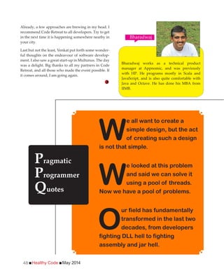 Healthy Code May 201448
Already, a few approaches are brewing in my head. I
recommend Code Retreat to all developers. Try to get
in the next time it is happening somewhere nearby in
your city.
Last but not the least, Venkat put forth some wonder-
ful thoughts on the endeavour of software develop-
ment. I also saw a great start-up in Multunus. The day
was a delight. Big thanks to all my partners in Code
Retreat, and all those who made the event possible. If
it comes around, I am going again.
Bharadwaj works as a technical product
manager at Appnomic, and was previously
with HP. He programs mostly in Scala and
JavaScript, and is also quite comfortable with
Java and Octave. He has done his MBA from
IIMB.
Bharadwaj
W
e all want to create a
simple design, but the act
of creating such a design
is not that simple.
W
e looked at this problem
and said we can solve it
using a pool of threads.
Now we have a pool of problems.
O
ur field has fundamentally
transformed in the last two
decades, from developers
fighting DLL hell to fighting
assembly and jar hell.
Pragmatic
Programmer
Quotes
 