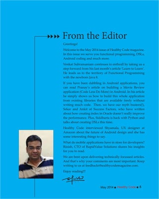 Healthy CodeMay 2014 5
Greetings!
Welcome to the May 2014 issue of Healthy Code magazine.
In this issue we serve you functional programming, DSLs,
Android coding and much more.
Venkat Subramaniam continues to enthrall by taking us a
step forward from his last month’s article ‘Learn to Learn’.
He leads us to the territory of Functional Programming
with the newborn Java 8.
If you have been dabbling in Android applications, you
can read Pranay’s article on building a Movie Review
application (Code Less Do More) in Android. In his article
he simply shows us how to build this whole application
from existing libraries that are available freely without
writing much code. Then, we have our myth busters(!),
about how creating index in Oracle doesn’t really improve
the performance. Plus, Siddharta is back with Python and
talks about creating DSLs this time.
Healthy Code interviewed Shyamala, UX designer at
Amazon about the future of Android design and she has
some interesting things to say.
What do mobile applications have in store for developers?
Rinish, CTO of RapidValue Solutions shares his insights
for you to read.
We are bent upon delivering technically focussed articles.
And that’s why your comments are most important. Keep
writing to us at feedback@healthycodemagazine.com.
Enjoy reading!!!
From the Editor
 
