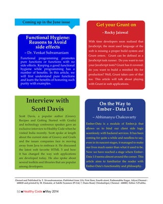 Healthy Code May 201450
With time developers soon realized that
JavaScript, the most used language of the
web is missing a proper build system and
JavaScript task runner. Do you want to run
your JavaScript tests? Grunt has it covered;
production? Well, Grunt takes care of that
too. This article will talk about playing
with Grunt in web applications.
and technology conference speaker gave an
exclusive interview to Healthy Code when he
about the current state of Groovy and Grails
and the issues companies face in moving
away from Java to embrace it. He discussed
the latest web favorite HTML 5 and how
it has changed the way web applications
are developed today. He also spoke about
several toolkits and libraries that are popular
among developers.
Functional programming promotes
pure functions or functions with no
hygiene while programming has a
purity with examples.
Coming up in the June issue
Functional Hygiene:
Reasons to Avoid
side effects
Get your Grunt on
- Rocky Jaiswal
Interview with
Ember-Data is a module of Ember.js that
allows us to bind our client side logic
seamlessly with backend services. It has been
coming for quite a while and needless to say,
even in its nascent stages, it managed to make
our lives much easier than what it used to be.
Now we have reached a stage where Ember-
Data 1.0 seems almost around the corner. This
article aims to familiarize the reader with
Ember-Data’s functionality and philosophy.
On the Way to
Ember - Data 1.0
– Dr. Venkat Subramaniam
– Abhimanyu Chakravarty
Owned and Published by T. Sivasubramanian. Published from 11/6, First floor, Fourth street, Padmanabha Nagar, Adyar,Chennai -
600020 and printed by M. Elumalai, at Sakthi Scanners (P) Ltd, 7, Dams Road, Chindadripet, Chennai - 600002. Editor: S.Prabhu.
 