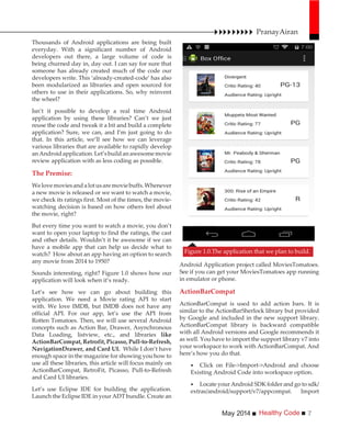 Healthy CodeMay 2014 7
Thousands of Android applications are being built
everyday. With a significant number of Android
developers out there, a large volume of code is
being churned day in, day out. I can say for sure that
someone has already created much of the code our
developers write. This ‘already-created-code’ has also
been modularized as libraries and open sourced for
others to use in their applications. So, why reinvent
the wheel?
Isn’t it possible to develop a real time Android
application by using these libraries? Can’t we just
reuse the code and tweak it a bit and build a complete
application? Sure, we can, and I’m just going to do
that. In this article, we’ll see how we can leverage
various libraries that are available to rapidly develop
anAndroidapplication.Let’sbuildanawesomemovie
review application with as less coding as possible.
The Premise:
Welovemoviesandalotusaremoviebuffs.Whenever
a new movie is released or we want to watch a movie,
we check its ratings first. Most of the times, the movie-
watching decision is based on how others feel about
the movie, right?
But every time you want to watch a movie, you don’t
want to open your laptop to find the ratings, the cast
and other details. Wouldn’t it be awesome if we can
have a mobile app that can help us decide what to
watch? How about an app having an option to search
any movie from 2014 to 1950?
Sounds interesting, right? Figure 1.0 shows how our
application will look when it’s ready.
Let’s see how we can go about building this
application. We need a Movie rating API to start
with. We love IMDB, but IMDB does not have any
official API. For our app, let’s use the API from
Rotten Tomatoes. Then, we will use several Android
concepts such as Action Bar, Drawer, Asynchronous
Data Loading, listview, etc., and libraries like
ActionBarCompat, Retrofit, Picasso, Pull-to-Refresh,
NavigationDrawer, and Card UI. While I don’t have
enough space in the magazine for showing you how to
use all these libraries, this article will focus mainly on
ActionBarCompat, RetroFit, Picasso, Pull-to-Refresh
and Card UI libraries.
Let’s use Eclipse IDE for building the application.
Launch the Eclipse IDE in your ADT bundle. Create an
Android Application project called MoviesTomatoes.
See if you can get your MoviesTomatoes app running
in emulator or phone.
ActionBarCompat
ActionBarCompat is used to add action bars. It is
similar to the ActionBarSherlock library but provided
by Google and included in the new support library.
ActionBarCompat library is backward compatible
with all Android versions and Google recommends it
as well. You have to import the support library v7 into
your workspace to work with ActionBarCompat. And
here’s how you do that.
Click on File->Import->Android and choose
Existing Android Code into workspace option.
Locate your Android SDK folder and go to sdk/
extras/android/support/v7/appcompat. Import
Figure 1.0.The application that we plan to build.
PranayAiran
 