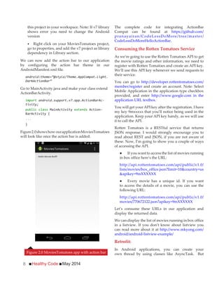 Healthy Code May 20148
this project in your workspace. Note: If v7 library
shows error you need to change the Android
version
Right click on your MoviesTomatoes project,
go to properties, and add the v7 project as library
dependency in Library section.
We can now add the action bar to our application
by configuring the action bar theme in our
AndroidManifest.xml file.
android:theme=”@style/Theme.AppCompat.Light.
DarkActionBar”
Go to MainActivity.java and make your class extend
ActionBarActivity.
import android.support.v7.app.ActionBarAc-
tivity;
public class MainActivity extends Action-
BarActivity {
...
}
Figure2.0shows how ourapplicationMoviesTomatoes
will look like once the action bar is added.
The complete code for integrating ActionBar
Compat can be found at https://github.com/
pranayairan/CodeLessDoMore/tree/master/
CodeLessDoMoreHelloActionBar.
Consuming the Rotten Tomatoes Service
As we’re going to use the Rotten Tomatoes API to get
the movie ratings and other information, we need to
register with Rotten Tomatoes and create an API key.
We’ll use this API key whenever we send requests to
their service.
You can go to http://developer.rottentomatoes.com/
member/register and create an account. Note: Select
Mobile Application in the application type checkbox
provided, and enter http://www.google.com in the
application URL textbox.
You will get your API key after the registration. I have
my key 9mxxxxx that you’ll notice being used in the
application. Keep your API key handy, as we will use
it to call the API.
Rotten Tomatoes is a RESTful service that returns
JSON response. I would strongly encourage you to
read about REST and JSON, if you are not aware of
these. Now, I’m going to show you a couple of ways
of accessing the API.
in box office here’s the URL:
http://api.rottentomatoes.com/api/public/v1.0/
lists/movies/box_office.json?limit=10&country=us
&apikey=9mXXXXXX
to access the details of a movie, you can use the
following URL:
http://api.rottentomatoes.com/api/public/v1.0/
movies/770672122.json?apikey=9mXXXXXX
Let’s consume these URLs in our application and
display the returned data.
We can display the list of movies running in box office
in a listview. If you don’t know about listview you
can read more about it at http://www.mkyong.com/
android/android-listview-example/
Retrofit:
In Android applications, you can create your
own thread by using classes like AsyncTask. ButFigure 2.0 MoviesTomatoes app with action bar
 