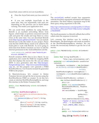 Healthy CodeMay 2014 9
AsyncTask comes with its own set of problems.
it.
same time, they run sequentially with each one
depending on the previous one to finish before
running. This makes your application slow.
We can avoid these problems by using Retrofit.
Retrofit is an excellent networking library from
Square, which helps us perform concurrent network
calls and parse the results and map them to a Java
Class at the same time. You can download Retrofit
from http://square.github.io/retrofit/. You can include
Retrofit jars to the libs folder of your project. Please
note that the GSON library needs to be added to the
build path to work with Retrofit. As we’re going to
fetch data from Rotten Tomatoes we have to add the
Internet permission in the AndroidManifest.xml file.
<uses-permission android:name=”android.per-
mission.INTERNET”/>
Retrofit serializes JSON data to Java objects. In our
application, let’s create the POJO for mapping JSON
data that displays the movie list. We can use online
JSON to Java generation sites like http://jsongen.
byingtondesign.com/, http://www.jsonschema2pojo.
org/ etc., for this purpose. Let’s generate a POJO
BoxOfficeMovies. You’ll need to include the generated
POJO in the project.
In MainActivity.java, let’s connect to Rotten
Tomatoes Service and get the list of movies using the
BoxOfficeMovies POJO we created. To do this let’s
create an interface BoxOfficeRunningMovie, and map
this interface to the Rotten Tomatoes URL.
public class MainActivity extends ActionBarAc-
tivity{
interface {
@GET(“/api/public/v1.0/lists/movies/box_
)
(@Query( ) String
limit,
@Query( ) String country,
@Query( ) String apikey,
}
}
…
}
The moviesList() method accepts four arguments
with the first three arguments annotated with @Query
annotation. The three @Query arguments map to the
three query string arguments in the URL.
http://api.rottentomatoes.com/api/public/v1.0/lists/
movies/box_office.json?limit=16&country=us&apike
y=9mXXXXX
The fourth parameter is a Retrofit callback that will be
called when the response is received.
Let’s consume this interface now by creating a
RestAdapter. The RestAdapter will create an instance
of the BoxOfficeRunningMovie interface. We can
invoke the moviesList() method to get the list of all
movies.
public class MainActivity extends ActionBarAc-
tivity {
…
onCreate(Bundle savedInstan
ceState){
new -
er.Builder().setEndpoint
build
restAdapter.create
class
new
@Override
response) {
int
ies.
getMovies().
Toast.makeText(MainActivity. ,
“Number of movies running in Box
+ moviesNumber,
Toast.LENGTH_LONG
}
@Override
 