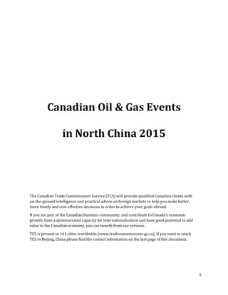 1
Canadian Oil & Gas Events
in North China 2015
The Canadian Trade Commissioner Service (TCS) will provide qualified Canadian clients with
on-the-ground intelligence and practical advice on foreign markets to help you make better,
more timely and cost-effective decisions in order to achieve your goals abroad.
If you are part of the Canadian business community, and contribute to Canada's economic
growth, have a demonstrated capacity for internationalization and have good potential to add
value to the Canadian economy, you can benefit from our services.
TCS is present in 161 cities worldwide (www.tradecommissioner.gc.ca). If you want to reach
TCS in Beijing, China please find the contact information on the last page of this document.
 