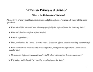 "4 Waves in Philosophy of Statistics"
What is the Philosophy of Statistics?
At one level of analysis at least, statisticians and philosophers of science ask many of the same
questions:
 What should be observed and what may justifiably be inferred from the resulting data?
 How well do data confirm or fit a model?
 What is a good test?
 Must predictions be “novel” in some sense? (selection effects, double counting, data mining)
 How can spurious relationships be distinguished from genuine regularities? from causal
regularities?
 How can we infer more accurate and reliable observations from less accurate ones?
 When does a fitted model account for regularities in the data?
1

 