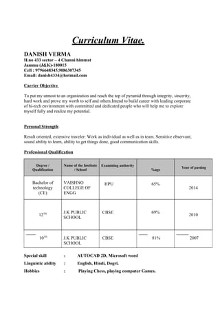 Curriculum Vitae.
DANISH VERMA
H.no 433 sector – 4 Channi himmat
Jammu (J&K)-180015
Cell : 9796648345,9086307345
Email: danish4334@hotmail.com
Carrier Objective
To put my utmost to an organization and reach the top of pyramid through integrity, sincerity,
hard work and prove my worth to self and others.Intend to build career with leading corporate
of hi-tech environment with committed and dedicated people who will help me to explore
myself fully and realize my potential.
Personal Strength:
Result oriented, extensive traveler: Work as individual as well as in team. Sensitive observant,
sound ability to learn, ability to get things done, good communication skills.
Professional Qualification
Degree /
Qualification
Name of the Institute
/ School
Examining authority
%age
Year of passing
Bachelor of
technology
(CE)
VAISHNO
COLLEGE OF
ENGG
HPU 65%
2014
12TH J.K PUBLIC
SCHOOL
CBSE 69%
2010
10TH
J.K PUBLIC
SCHOOL
CBSE 81% 2007
Special skill : AUTOCAD 2D, Microsoft word
Linguistic ability : English, Hindi, Dogri.
Hobbies : Playing Chess, playing computer Games.
 