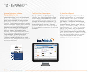 IT WorkForce Summit
The Arizona Technology Council teamed up with the
Arizona Commerce Authority and Arizona companies
for an IT WorkForce Summit series to help identify,
educate, train and strengthen IT professionals in the
state of Arizona. Companies that participated in the
IT Summit planning meetings were Avnet, Insight, IO,
Infusionsoft and Intel. Advanced Strategy Center led
two large Summits in 2014 to help flesh out the major
issues Arizona faces in the IT sector. Two committees
grew out of the Summit to tackle new challenges in
2015: the Branding and Visibility Committee, led by
Lauren Hodgson, Infusionsoft; and the Education and
New Graduates Committee, led by Cathleen Barton, Intel.
Brian Chan, Avnet, will seek to retain and strengthen
current IT professionals and attract new hires in
association with the two new committees.
TECH EMPLOYMENT
TechFetch.com Career Center
Through an affiliation with TECNA (Technology
Councils of North America), the Arizona Technology
Council partnered with TechFetch.com to launch a
new co-branded Career Center focused on Arizona
technology job opportunities. TechFetch.com is one
of the fastest growing niche technology job portals
in the country, reaching more than 2 million tech
professionals. This partnership gives the Council and
its members a larger national presence with technology
job seekers.
Arizona Technology Industry
Compensation Survey
The Arizona Technology Council and Mountain States
Employers Council (MSEC) collaborated on the third
annual comprehensive wage and benefits survey of
the technology community for Arizona businesses.
The survey provided employers a resource to compare
how their compensation programs measure up against
other companies in Arizona. Collecting timely, locally
based salary and benefits data specifically targeted
to jobs and companies in the aerospace & defense,
bioscience, cleantech, electronics, information
technology, optics, and telecommunications industry.
In 2014, 26 companies participated, including Sonora
Quest Laboratories, Cactus Semiconductor Inc.
and Shamrock Foods Company. The 2014 Arizona
Technology Industry Compensation Survey results
included data on 36 different jobs and was available to
participants free of charge.
ARIZONA TECHNOLOGY COUNCIL12
 