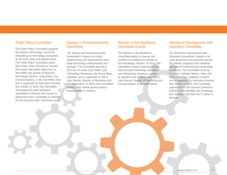 Workforce Development and
Education Committee
The Workforce Development and
Education Committee’s mission is to
raise awareness and generate support
for policies, programs and initiatives
designed to build Arizona’s technology
workforce. The Committee is led by
Co-chairs Cathleen Barton, Intel, and
Molly Castelazo, Castelazo Content,
and is supported by Executive Emeritus
Ron Schott. In 2014, the Committee
partnered with the Arizona Commerce
Authority and identified the challenges
and solutions that face the IT sector in
Arizona.
Public Policy Committee
The Public Policy Committee supports
the Arizona Technology Council by
advocating for technology companies
at the local, state and federal levels.
The Public Policy Committee works
with Public Policy Partners to monitor
the impact that public policy has on
the health and growth of Arizona’s
technology industry. Greg Ensell, Cox
Communications, is the committee chair
and is supported by Executive Emeritus
Ron Schott. In 2014, the Committee
interviewed 65 state legislative
candidates in Phoenix and Tucson to
determine which candidates to endorse
for the Council’s Vote TechSmart Guide.
Startup + Entrepreneurship
Committee
The Startup and Entrepreneurship
Committee’s mission is to build
programming and resources for early-
stage technology entrepreneurs and
startups. The Committee was led in
2014 by Co-chairs Scott Salkin, IDS
Technology Marketing, and Jerrod Baily,
Tallwave, and is supported by Merry
Lake Merrell, Director of Marketing and
Communication. In 2014, the Committee
hosted three events geared toward
entrepreneurs in Phoenix.
Women in the Workforce
Committee Events
The Women in the Workforce
Committee seeks to improve the
workforce conditions for women in
the technology industry. In 2014, the
Committee hosted numerous events
that provided mentoring, education
and networking, drawing a variety
of speakers and professionals. Merry
Lake Merrell, Director of Marketing and
Communication, is the staff liaison.
ANNUAL REPORT 2014 17
 