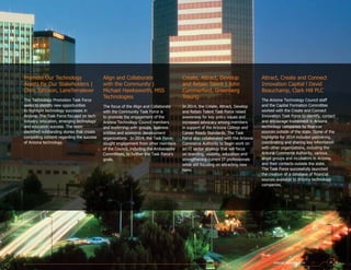 Attract, Create and Connect
Innovation Capital l David
Beauchamp, Clark Hill PLC
The Arizona Technology Council staff
and the Capital Formation Committee
worked with the Create and Connect
Innovation Task Force to identify, contact
and encourage investment in Arizona
technology companies by financial
sources outside of the state. Some of the
highlights for 2014 included partnering,
coordinating and sharing key information
with other organizations, including the
Arizona Commerce Authority, various
angel groups and incubators in Arizona,
and their contacts outside the state.
The Task Force successfully launched
the creation of a database of financial
sources available to Arizona technology
companies.
Promote Our Technology
Assets for Our Stakeholders |
Chris Johnson, LaneTerralever
The Technology Promotion Task Force
seeks to identify new opportunities
to highlight technology successes in
Arizona. The Task Force focused on tech
industry relocation, emerging technology
and education success. The team
identified outstanding stories that create
compelling content regarding the success
of Arizona technology.
Align and Collaborate
with the Community |
Michael Hawksworth, MSS
Technologies
The focus of the Align and Collaborate
with the Community Task Force is
to promote the engagement of the
Arizona Technology Council members
and leadership with groups, business
entities and economic development
organizations. In 2014, the Task Force
sought engagement from other members
of the Council, including the Ambassador
Committees, to further the Task Force’s
goals.
Create, Attract, Develop
and Retain Talent | John
Cummerford, Greenberg
Traurig
In 2014, the Create, Attract, Develop
and Retain Talent Task Force raised
awareness for key policy issues and
increased advocacy among members
in support of the Arizona College and
Career Ready Standards. The Task
Force also collaborated with the Arizona
Commerce Authority to begin work on
an IT sector strategy that will focus
on branding, visibility, education and
strengthening current IT professionals
while still focusing on attracting new
hires.
ANNUAL REPORT 2014 21
 
