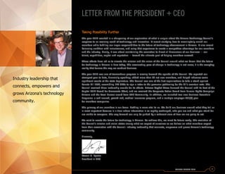 Taking Possibility Further
The year 2014 resulted in a sharpening of our explanation of what is unique about the Arizona Technology Council’s
response to an evolving world of technology and innovation. It meant clarifying how to meaningfully enrich our
members while fulfilling our larger responsibilities to the future of technology advancement in Arizona. It also meant
balancing ambition with inclusiveness, and using that experience to create a competitive advantage for our members
and the industry. Finally, it was about maintaining the conviction to direct all dimensions of our business — our
talent, capabilities, capital and reputation — toward the ultimate goal of helping members succeed.
These efforts have led us to elevate the mission and the vision of the Council around what we know: that the future
for technology in Arizona is here today. The accelerating pace of change in technology is not news; it is the everyday
reality that frames the way we conduct business.
The year 2014 was one of tremendous progress in moving forward the agenda of the Council. We reported our
strongest year to date, financially speaking; added more than 80 net new members, and helped influence some
significant results at the state Legislature. The Council was one of the first organizations to take a stand against
Senate Bill 1062, assembling 120 CEOs to sign a letter to the governor petitioning for the bill’s eventual veto. The
Council received three leadership awards for its efforts. Arizona Capitol Times honored the Council with its Best of the
Capitol 2014 Award for Grassroots Effort, and we received the Corporate Action Award from Human Rights Campaign
Arizona and the Local Heroes award from ONE Community. In addition, we launched two new Business Essentials
Programs: a self-insured, pooled-risk, medical insurance program, and a multiple-employer 401(k) plan
for members companies.
The primacy of our members is our focus. Nothing is more vital to us. We build our business around what they tell us
is most important because in a time where information is so rapidly exchanged, who you are and what you stand for
are visible to everyone. The way forward can only be guided by a coherent view of how we are going to act.
We exist to create the future for technology in Arizona. To achieve this, we must be future-ready. The evolution of
the Council’s mission and vision states clearly what we expect of ourselves as we deliver on what members expect
from their association with the Council: industry leadership that connects, empowers and grows Arizona’s technology
community.
Sincerely,
Steven G. Zylstra
President + CEO
ANNUAL REPORT 2014 1
LETTER FROM THE PRESIDENT + CEO
Industry leadership that
connects, empowers and
grows Arizona’s technology
community.
 