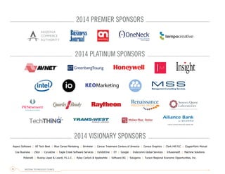 Aspect Software | AZ Tech Beat | Blue Canoe Marketing | Brinkster | Cancer Treatment Centers of America | Cereus Graphics | Clark Hill PLC | CopperPoint Mutual
Cox Business | cStor | CyrusOne | Eagle Creek Software Services | ExhibitOne | EY | Google | Indecomm Global Services | Infusionsoft | Machine Solutions
Polsinelli | Rusing Lopez & Lizardi, P.L.L.C. | Ryley Carlock & Applewhite | Software AG | Solugenix | Tucson Regional Economic Opportunities, Inc.
2014 PREMIER SPONSORS
2014 PLATINUM SPONSORS
2014 VISIONARY SPONSORS
ARIZONA TECHNOLOGY COUNCIL36
 