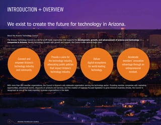 About the Arizona Technology Council
The Arizona Technology Council is a not-for-profit trade organization that supports the development, growth, and advancement of science and technology
companies in Arizona. Moving technology forward with growth and support, the Council fulfills several major roles:
Connect and
empower Arizona’s
technology industry
and community.
Provide a voice for
the technology industry,
advocating public policies
that impact Arizona’s
technology industry.
Deliver
digital ecosystems
for world-leading
technology.
Accelerate
members’ innovation
advantage through an
entrepreneurial
mindset.
With more than 800 member organizations, the Council is Arizona’s only statewide organization serving the technology sector. Providing member companies with marketing
opportunities, educational events, discounts on products and services, and the creation of business-focused legislation to grow Arizona’s business climate, the Council is
recognized as one of the most important business organizations in the state.
INTRODUCTION + OVERVIEW
We exist to create the future for technology in Arizona.
ARIZONA TECHNOLOGY COUNCIL2
 