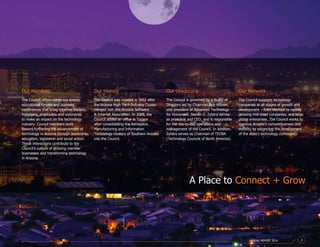 Our Network
The Council supports technology
companies at all stages of growth and
development – from startups to rapidly
growing mid-sized companies, and large
global enterprises. The Council works to
improve Arizona’s competitiveness and
visibility by advancing the development
of the state’s technology community.
Our Mandate
The Council offers numerous events,
educational forums and business
conferences that bring together leaders,
managers, employees and visionaries
to make an impact on the technology
industry. Council members work
toward furthering the advancement of
technology in Arizona through leadership,
education, legislation and social action.
These interactions contribute to the
Council’s culture of growing member
businesses and transforming technology
in Arizona.
Our History
The Council was created in 2002 after
the Arizona High Tech Industry Cluster
merged with the Arizona Software
& Internet Association. In 2008, the
Council added an office in Tucson
after consolidating the Aerospace,
Manufacturing and Information
Technology clusters of Southern Arizona
into the Council.
Our Leadership
The Council is governed by a Board of
Directors led by Chairman Bob Witwer,
vice president of Advanced Technology
for Honeywell. Steven G. Zylstra serves
as president and CEO, and is responsible
for the day-to-day operations and
management of the Council. In addition,
Zylstra serves as Chairman of TECNA
(Technology Councils of North America).
A Place to Connect + Grow
ANNUAL REPORT 2014 3
 